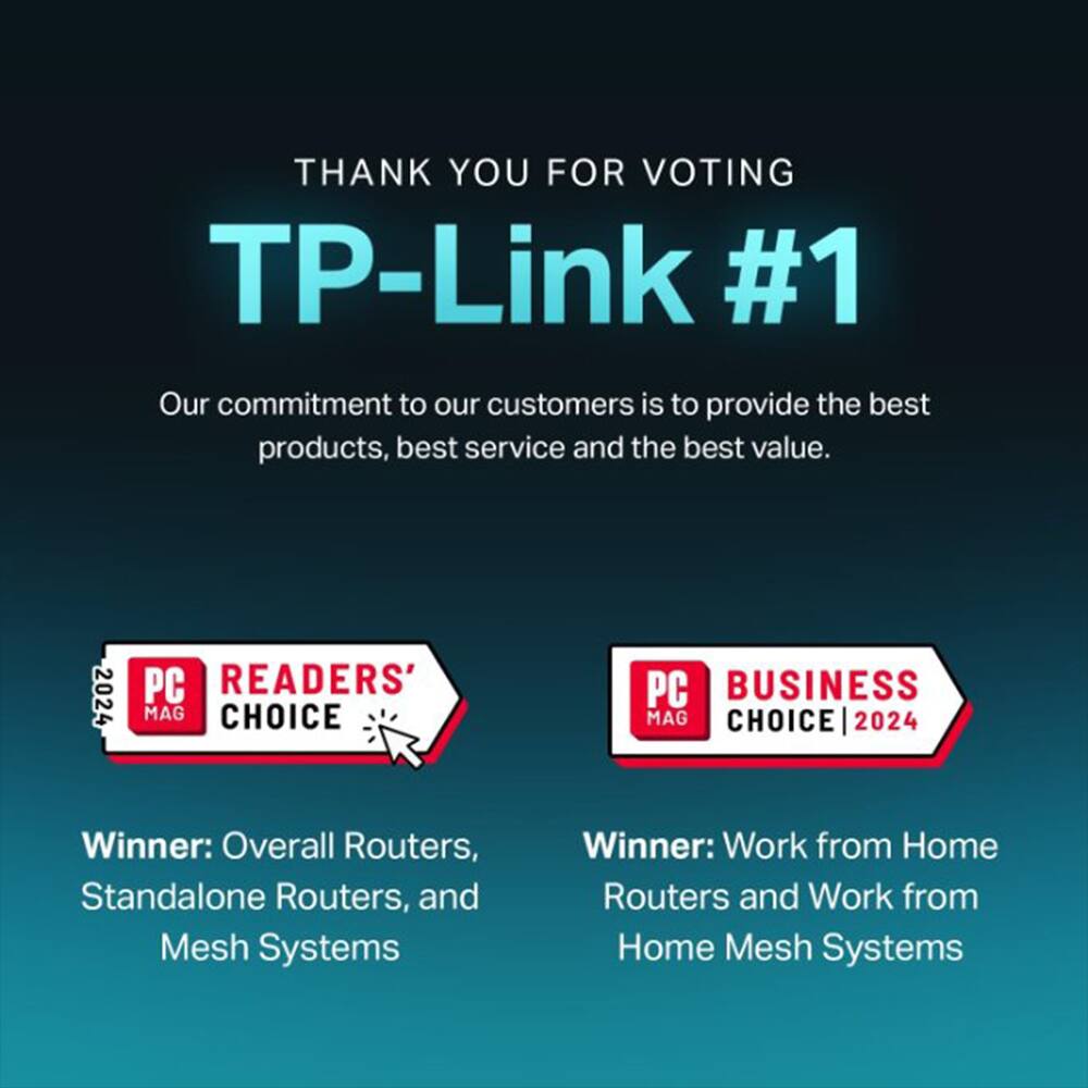 THANK YOU FOR VOTING  
TP-Link #1  

Our commitment to our customers is to provide the best products, best service and the best value.  

PC READERS' CHOICE 2024  
Winner: Overall Routers, Standalone Routers, and Mesh Systems  

PC BUSINESS CHOICE 2024  
Winner: Work from Home Routers and Work from Home Mesh Systems