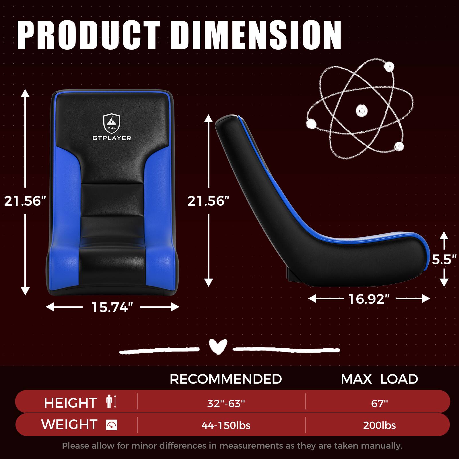 PRODUCT DIMENSION  
GTPLAYER  
21.56" x 21.56" x 5.5" x 15.74" x 16.92"  

RECOMMENDED MAX LOAD  
HEIGHT: 32"-63"  
WEIGHT: 44-150lbs  

MAX LOAD  
HEIGHT: 67"  
WEIGHT: 200lbs  

Please allow for minor differences in measurements as they are taken manually.