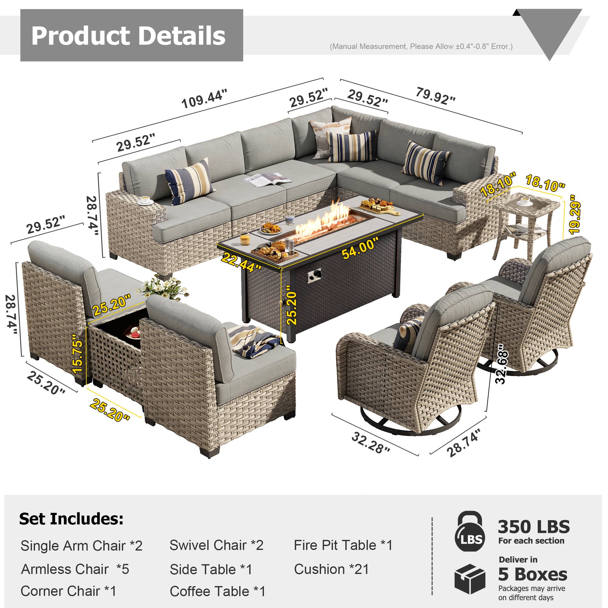Product Details (Manual Measurement, Please Allow 0.4--0.8" Error.)

109.44"  
29.52"  
29.52"  
79.92"  
29.52"  
18.10"  
18.10"  
29.52"  
28.74"  
19.29"  
54.00"  
22.44"  
28.74"  
25.20"  
25.20"  
15.75"  
32.68"  
25.20"  
25.20"  
32.28"  
28.74"  

Set Includes:  
Single Arm Chair *2  
Armless Chair *5  
Corner Chair *1  
Swivel Chair *2  
Side Table *1  
Coffee Table *1  
Fire Pit Table *1  
Cushion *21  

350 LBS  
For each section  
Deliver in 5 Boxes  
Packages may arrive on different days
