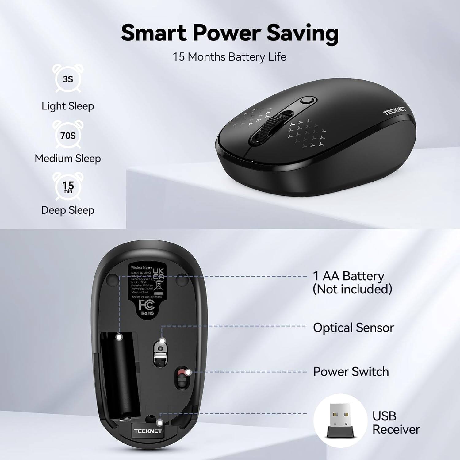 Smart Power Saving  
15 Months Battery Life

3S  
Light Sleep

70S  
Medium Sleep

15 min  
Deep Sleep

TECKNET  
Winden Mouse Well 06-44535 UK  
ER LIZZA Didg's Technology  
0g at Made ICC 0g COMIC FC RoHS

1 AA Battery (Not included)  
Optical Sensor  
Power Switch  
TECKNET  
USB Receiver