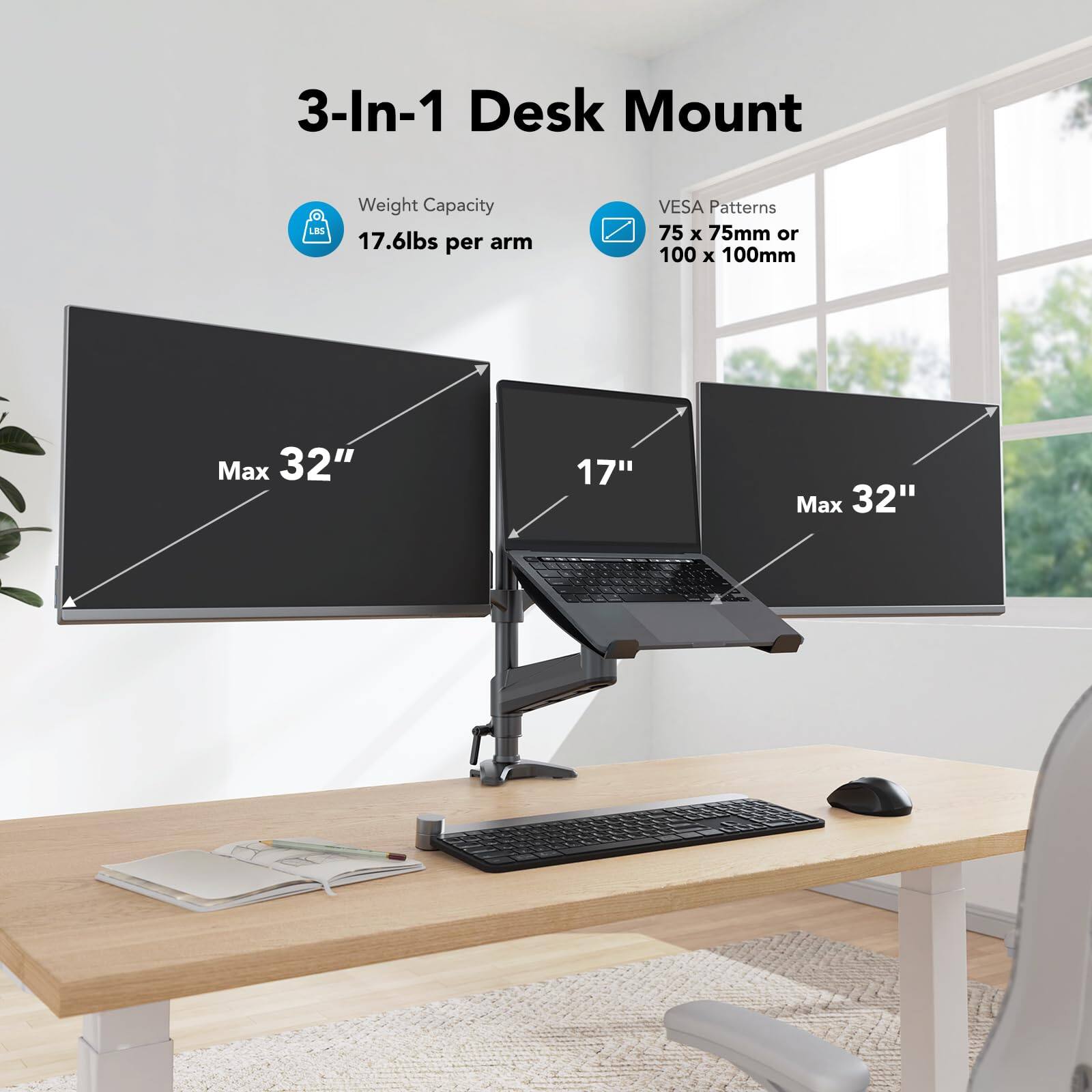 3-In-1 Desk Mount

Weight Capacity: 17.6lbs per arm

VESA Patterns: 75 x 75mm or 100 x 100mm

Max 32" (for two monitors)

17" (for laptop)

Max 32" (for third monitor)