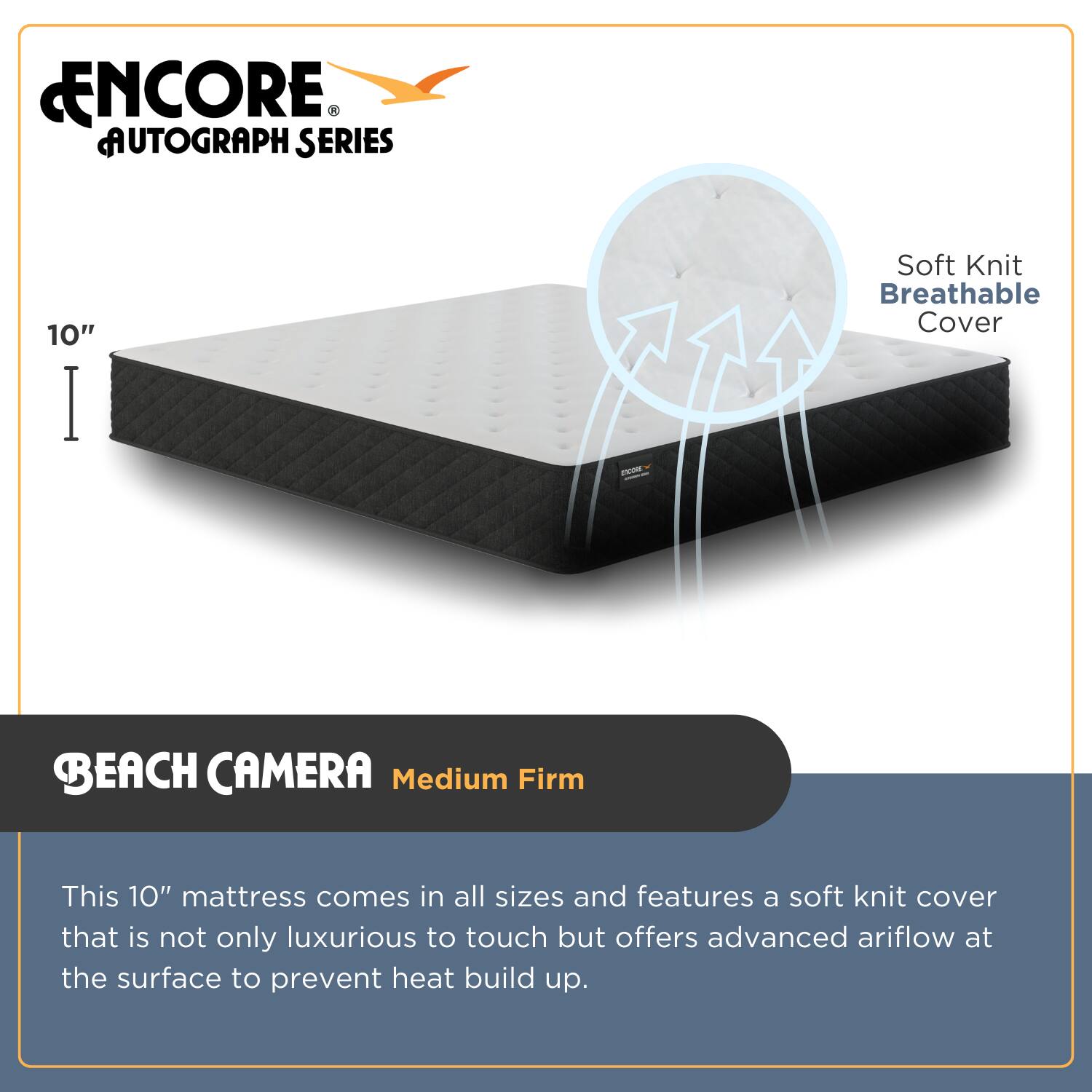 **ENCORE AUTOGRAPH SERIES**

**10"**

**BEACH CAMERA**  
**Medium Firm**

This 10" mattress comes in all sizes and features a soft knit cover that is not only luxurious to touch but offers advanced airflow at the surface to prevent heat build-up.

**Soft Knit Breathable Cover**