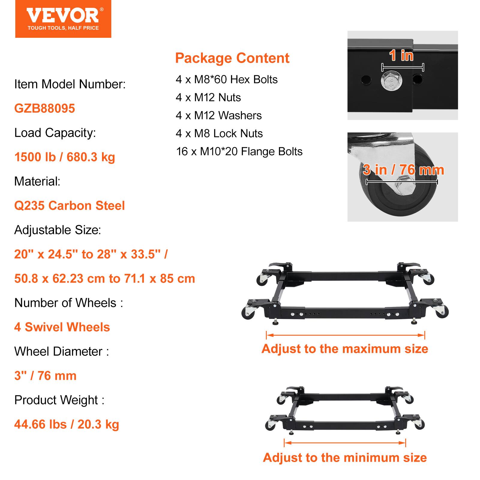 VEVOR TOUGH TOOLS. HALF PRICE

Item Model Number: GZB88095

Load Capacity: 1500 lb / 680.3 kg

Material: Q235 Carbon Steel

Adjustable Size: 20" x 24.5" to 28" x 33.5" / 50.8 x 62.23 cm to 71.1 x 85 cm

Number of Wheels: 4 Swivel Wheels

Wheel Diameter: 3" / 76 mm

Product Weight: 44.66 lbs / 20.3 kg

Package Content:
- 4 x M8*60 Hex Bolts
- 4 x M12 Nuts
- 4 x M12 Washers
- 4 x M8 Lock Nuts
- 16 x M10*20 Flange Bolts