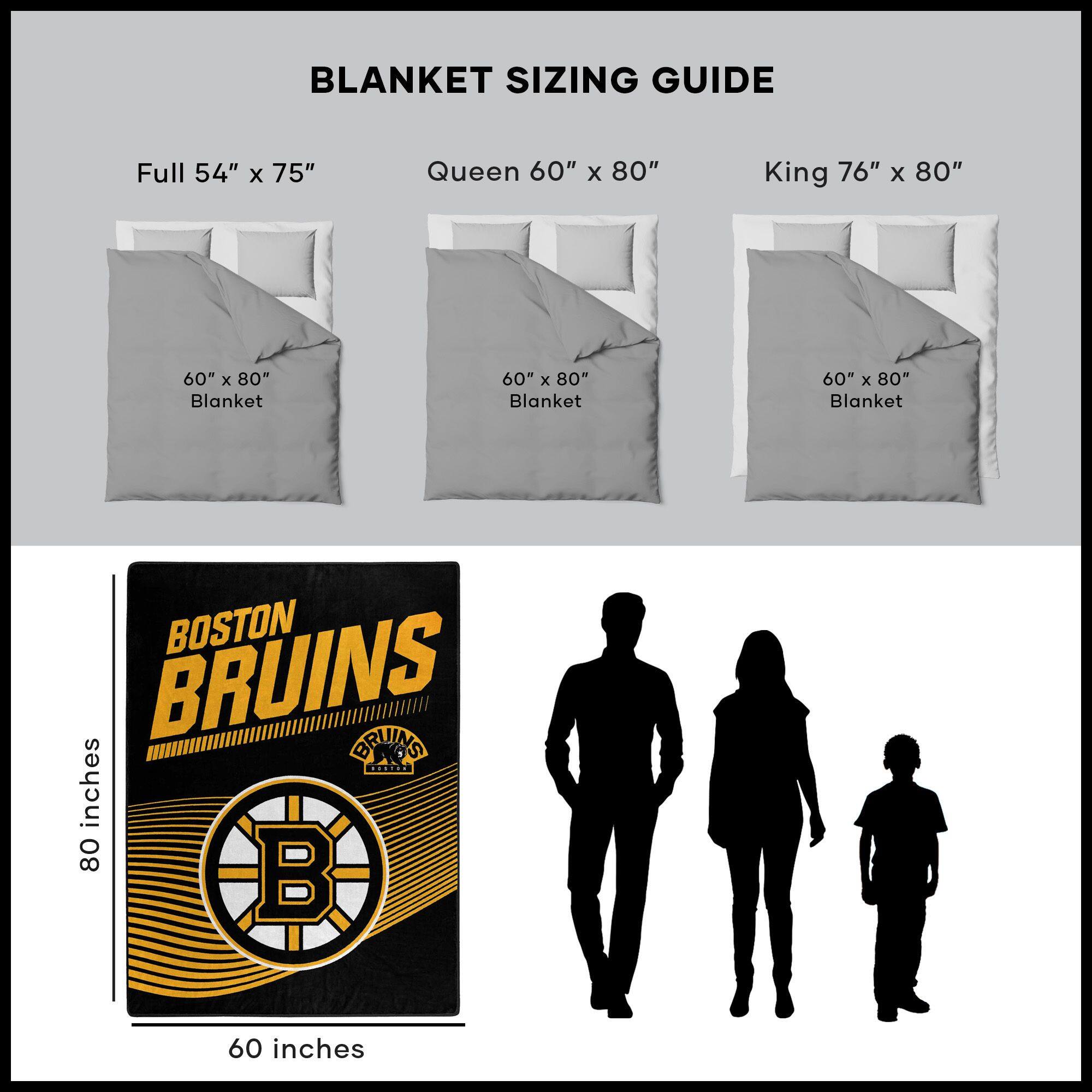 BLANKET SIZING GUIDE

Full 54" x 75"  
Queen 60" x 80"  
King 76" x 80"  

60" x 80" Blanket  
60" x 80" Blanket  
60" x 80" Blanket  

BOSTON BRUINS  
BRUINS  
80 inches  
60 inches