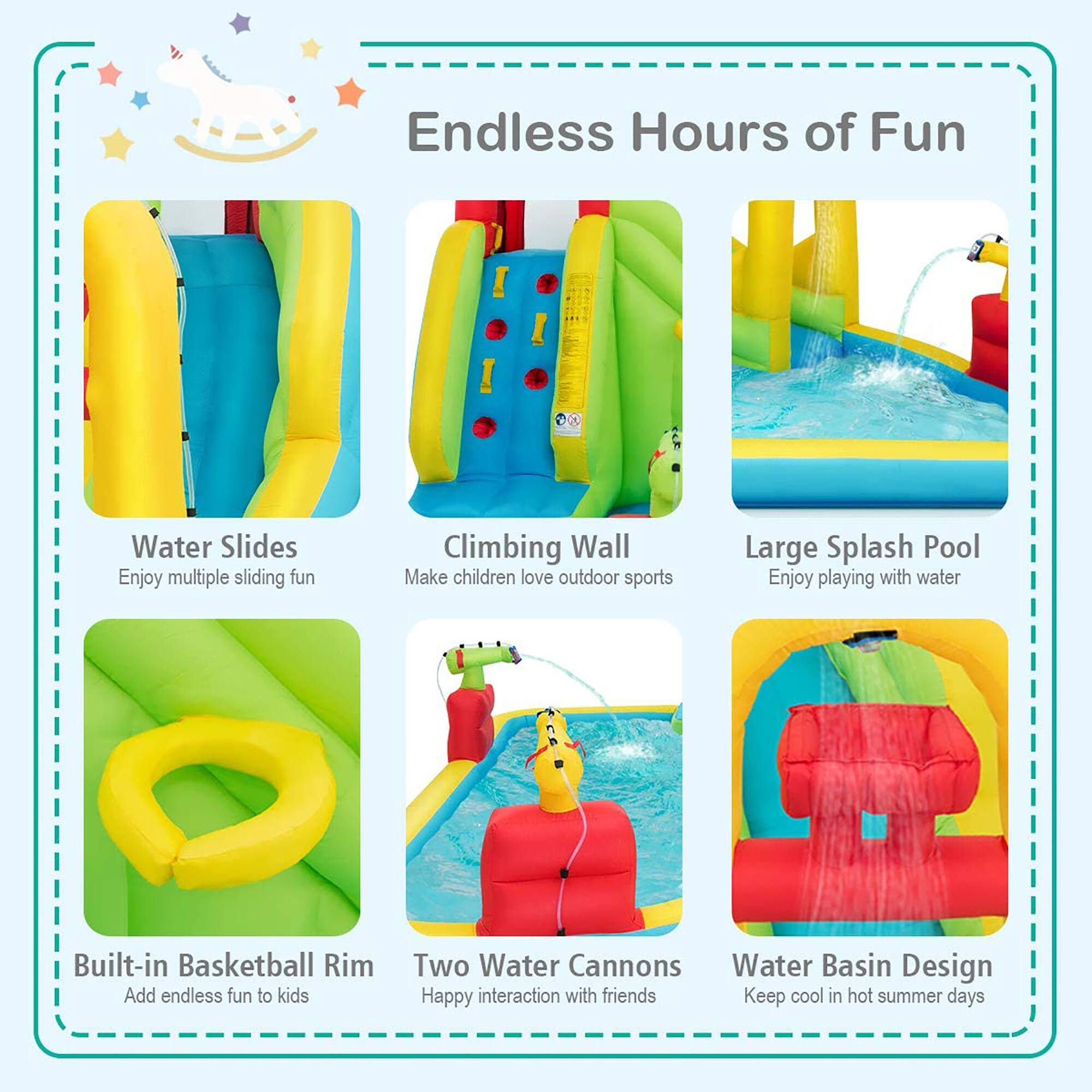 Endless Hours of Fun

- Water Slides
  - Enjoy multiple sliding fun

- Climbing Wall
  - Make children love outdoor sports

- Large Splash Pool
  - Enjoy playing with water

- Built-in Basketball Rim
  - Add endless fun to kids

- Two Water Cannons
  - Happy interaction with friends

- Water Basin Design
  - Keep cool in hot summer days