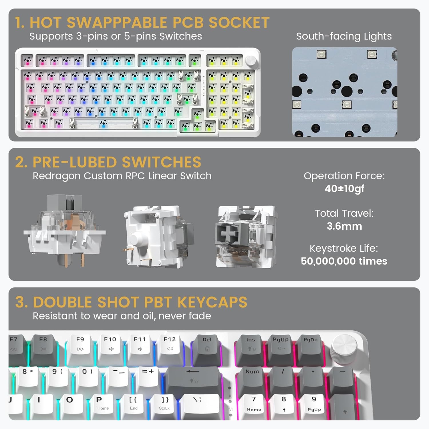 1. HOT SWAPPABLE PCB SOCKET  
   Supports 3-pins or 5-pins Switches  
   South-facing Lights

2. PRE-LUBED SWITCHES  
   Redragon Custom RPC Linear Switch  
   Operation Force: 40±10gf  
   Total Travel: 3.6mm  
   Keystroke Life: 50,000,000 times

3. DOUBLE SHOT PBT KEYCAPS  
   Resistant to wear and oil, never fade