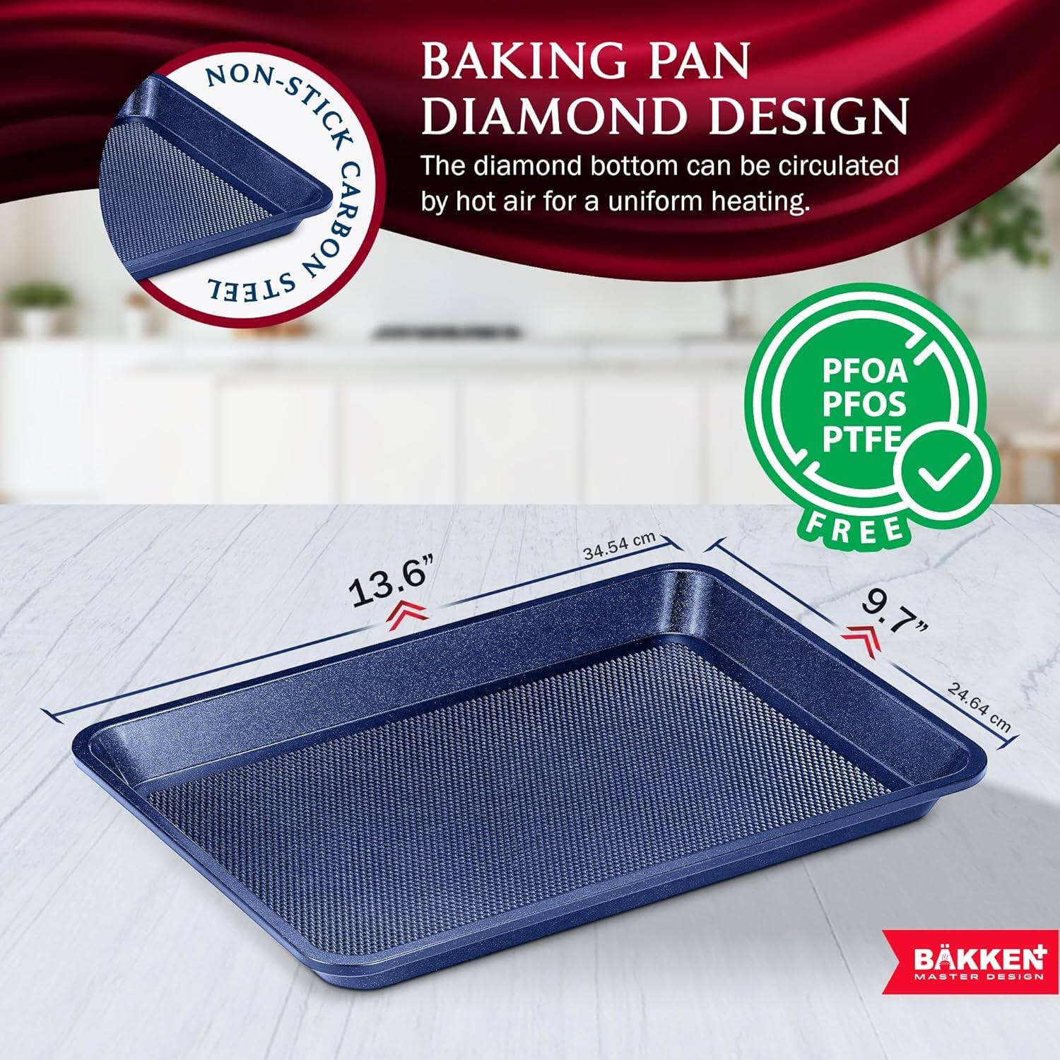BAKING PAN NON-STICK DIAMOND DESIGN The diamond bottom can be circulated by hot air for a uniform heating. STEEL CARBON PFOA PFOS PTFE FREE 13.6" 34.54 cm 9.7" 24.64 cm BKKEN MASTER DESIGN