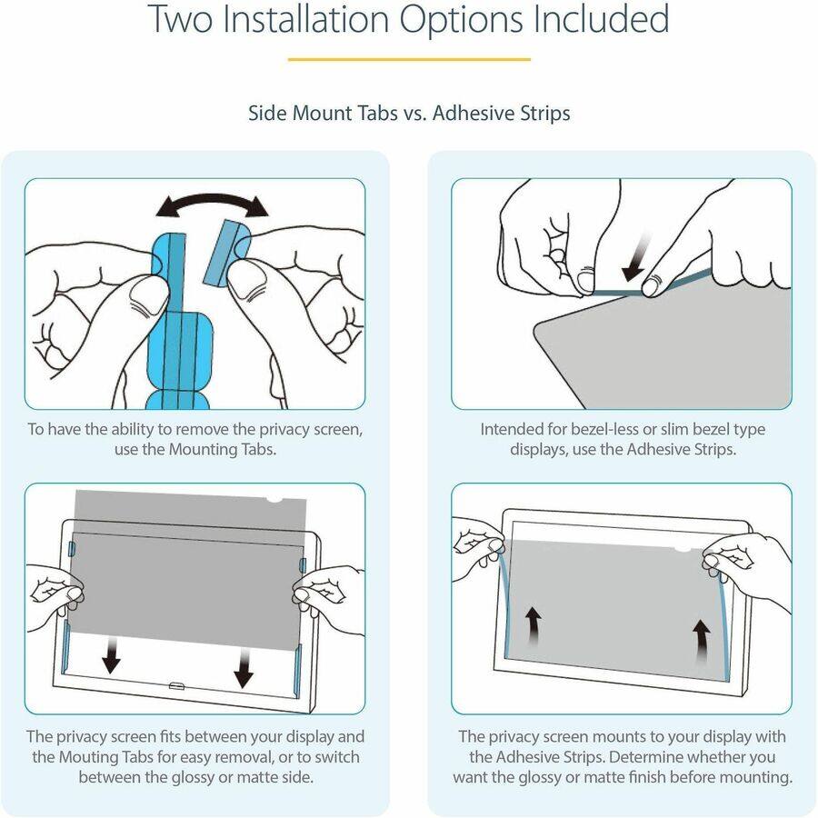 Two Installation Options Included

Side Mount Tabs vs. Adhesive Strips

To have the ability to remove the privacy screen, use the Mounting Tabs.

Intended for bezel-less or slim bezel type displays, use the Adhesive Strips.

The privacy screen fits between your display and the Mounting Tabs for easy removal, or to switch between the glossy or matte side.

The privacy screen mounts to your display with the Adhesive Strips. Determine whether you want the glossy or matte finish before mounting.