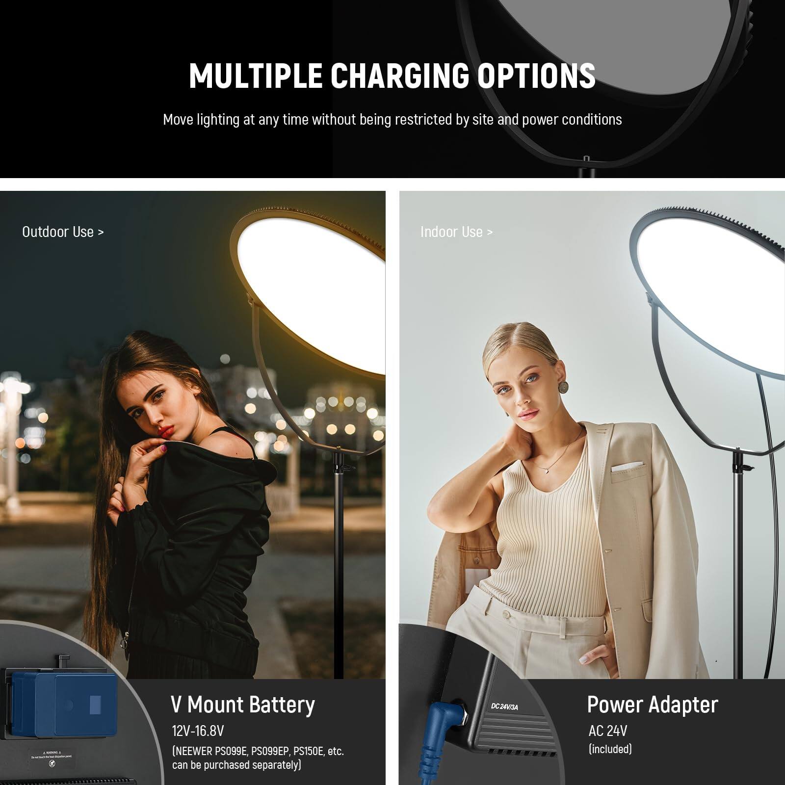 MULTIPLE CHARGING OPTIONS  
Move lighting at any time without being restricted by site and power conditions  

Outdoor Use  
V Mount Battery  
12V-16.8V (NEEWER PS099E, PS099EP, PS150E, etc. can be purchased separately)  

Indoor Use  
Power Adapter  
AC 24V (included)