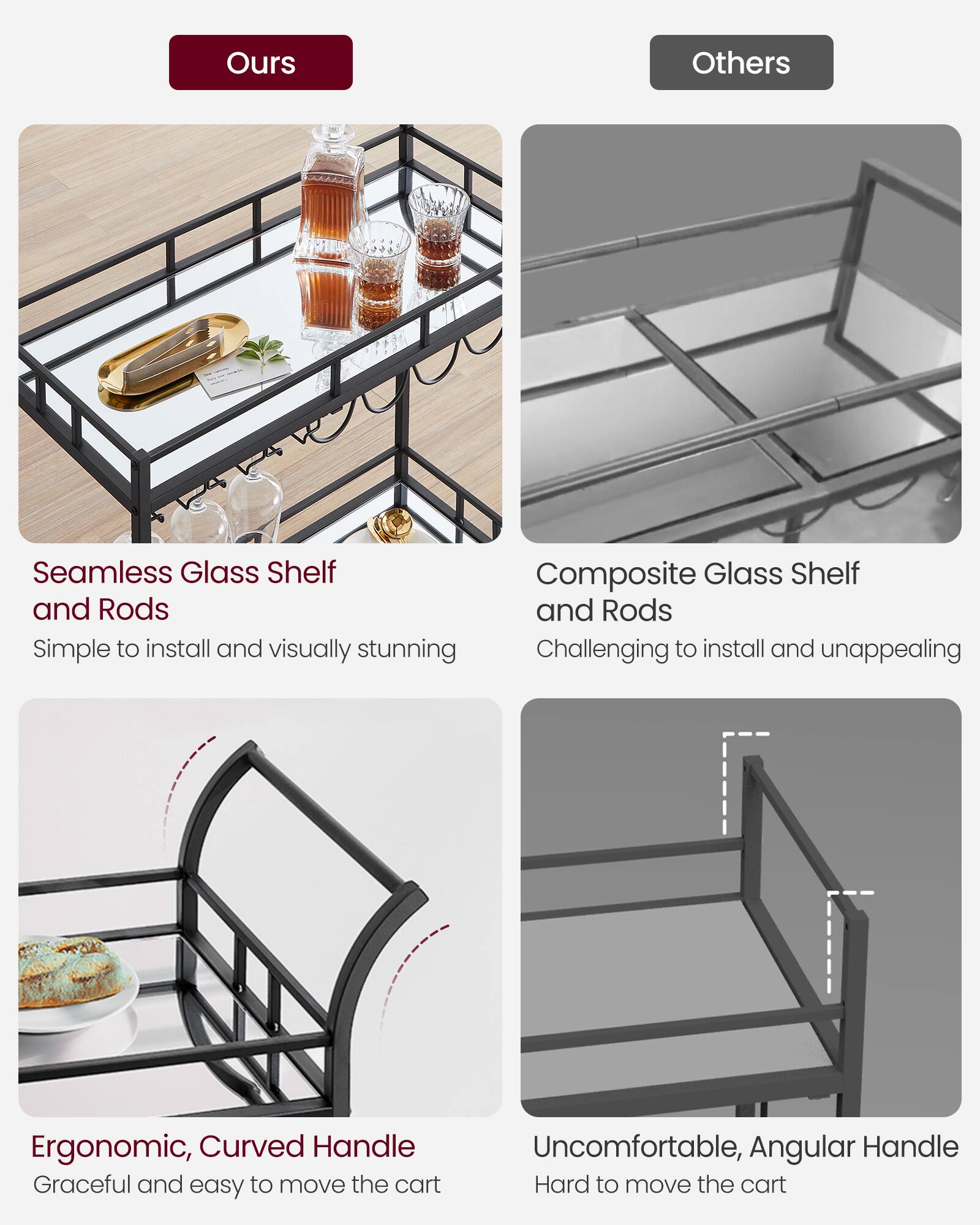 Ours:
- Seamless Glass Shelf and Rods: Simple to install and visually stunning
- Ergonomic, Curved Handle: Graceful and easy to move the cart

Others:
- Composite Glass Shelf and Rods: Challenging to install and unappealing
- Uncomfortable, Angular Handle: Hard to move the cart