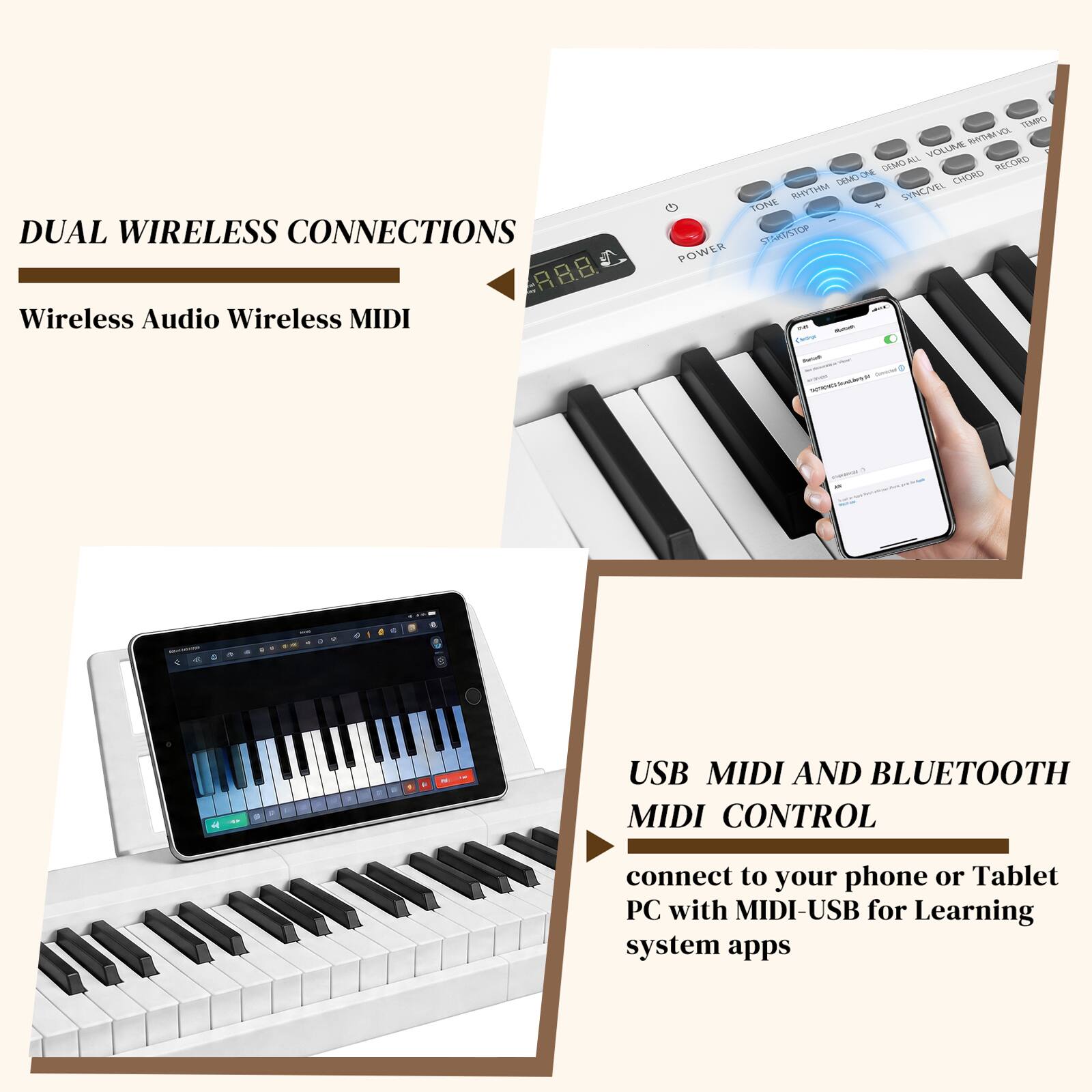 DUAL WIRELESS CONNECTIONS  
Wireless Audio Wireless MIDI  

USB MIDI AND BLUETOOTH MIDI CONTROL  
connect to your phone or Tablet PC with MIDI-USB for Learning system apps