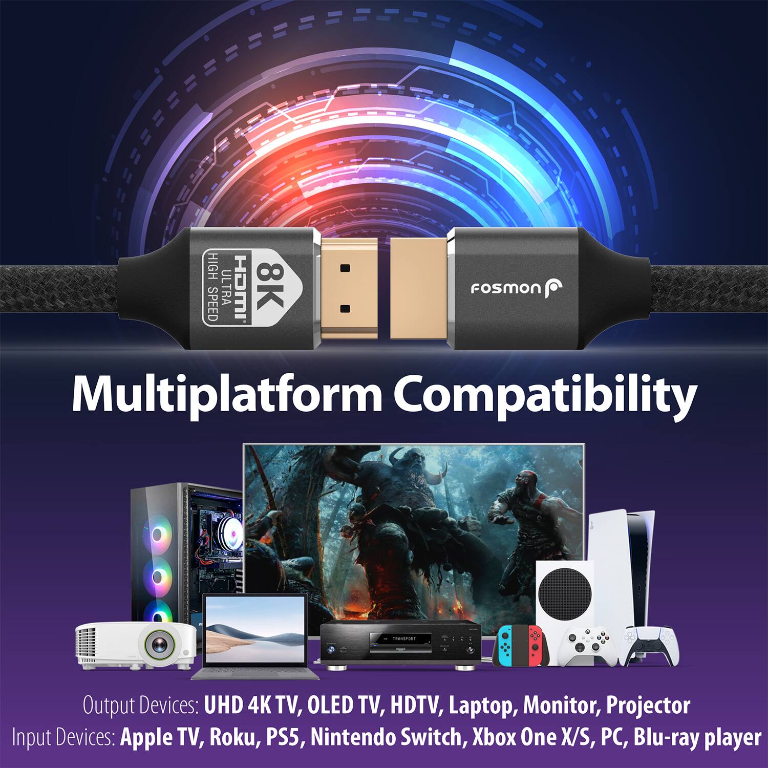 HIGH SPEED ULTRA HD 8K fosmon Multiplatform Compatibility

Output Devices: UHD 4K TV, OLED TV, HDTV, Laptop, Monitor, Projector
Input Devices: Apple TV, Roku, PS5, Nintendo Switch, Xbox One X/S, PC, Blu-ray player