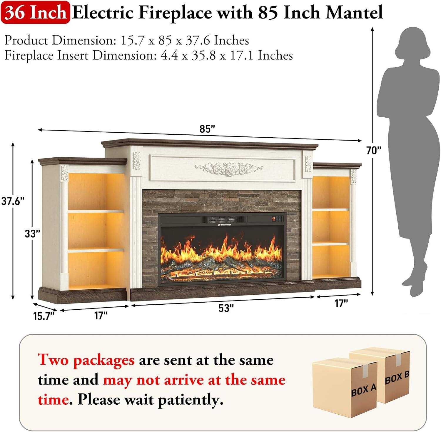 36 Inch Electric Fireplace with 85 Inch Mantel

Product Dimension: 15.7 x 85 x 37.6 Inches
Fireplace Insert Dimension: 4.4 x 35.8 x 17.1 Inches

Two packages are sent at the same time and may not arrive at the same time. Please wait patiently.