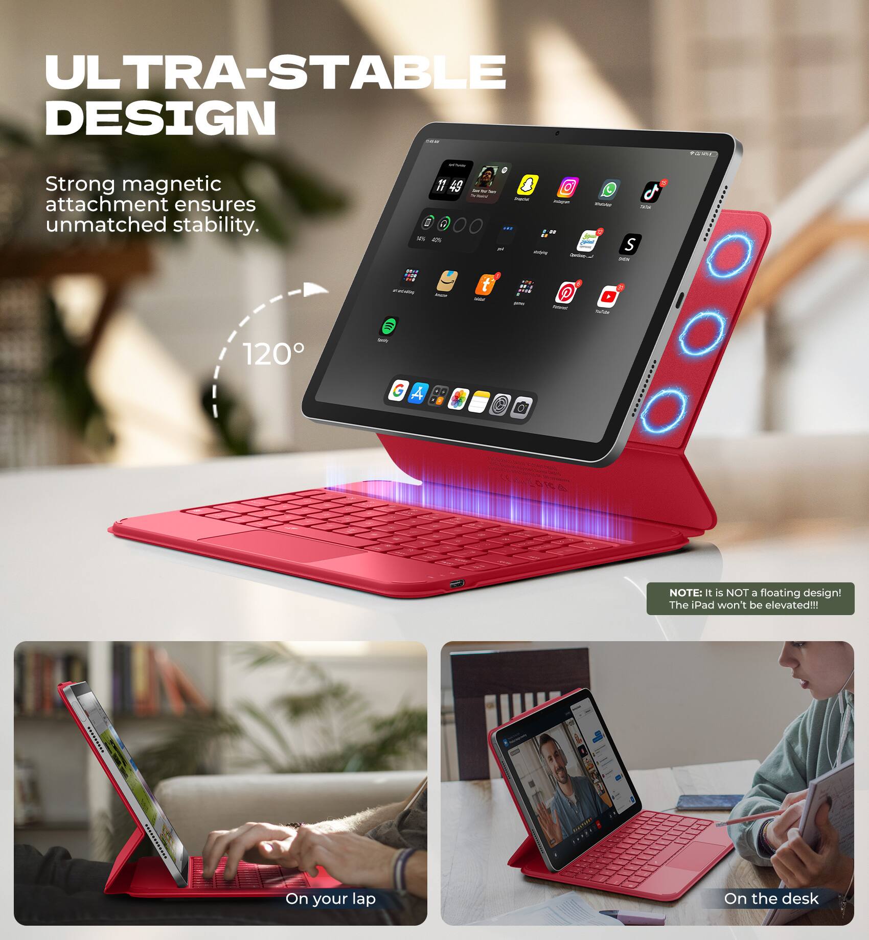ULTRA-STABLE DESIGN

Strong magnetic attachment ensures unmatched stability.

120°

NOTE: It is NOT a floating design! The iPad won't be elevated!!!

On your lap

On the desk