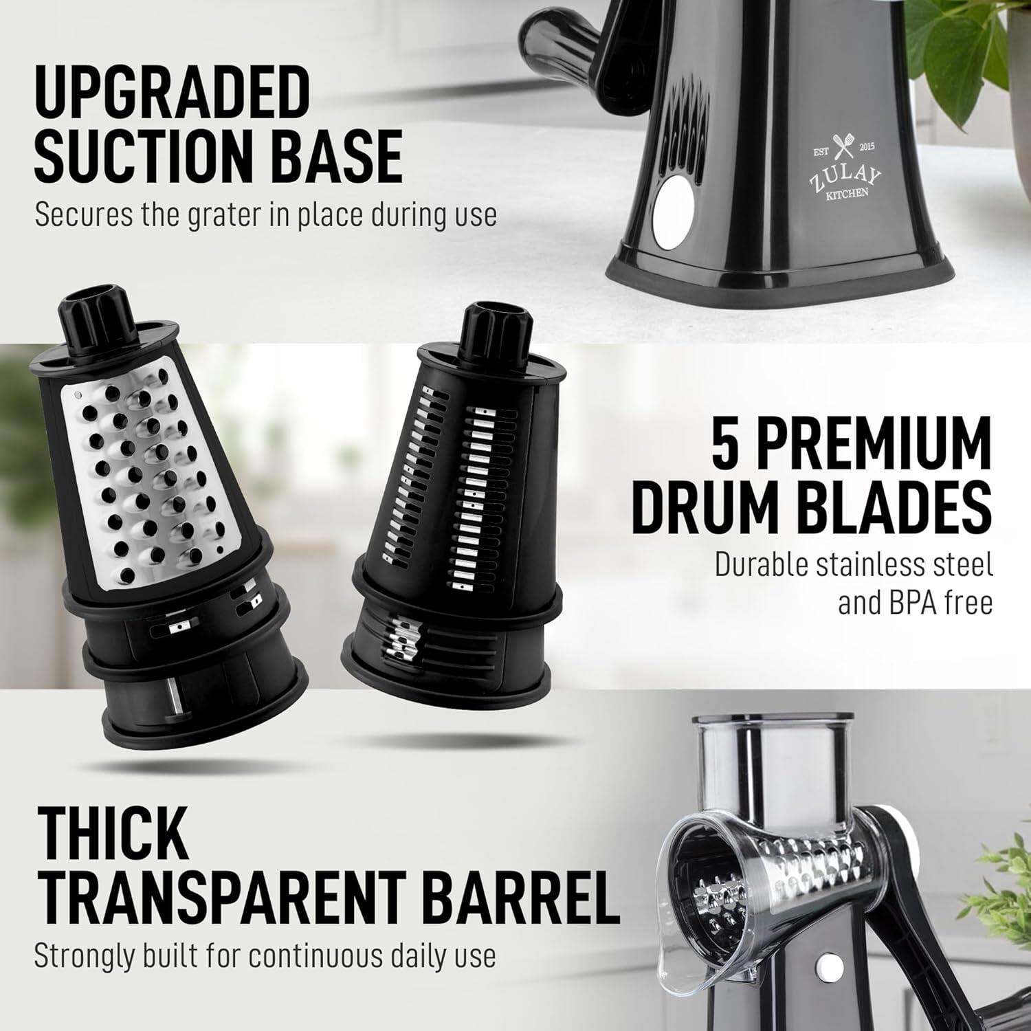 UPGRADED SUCTION BASE  
Secures the grater in place during use  

5 PREMIUM DRUM BLADES  
Durable stainless steel and BPA free  

THICK TRANSPARENT BARREL  
Strongly built for continuous daily use