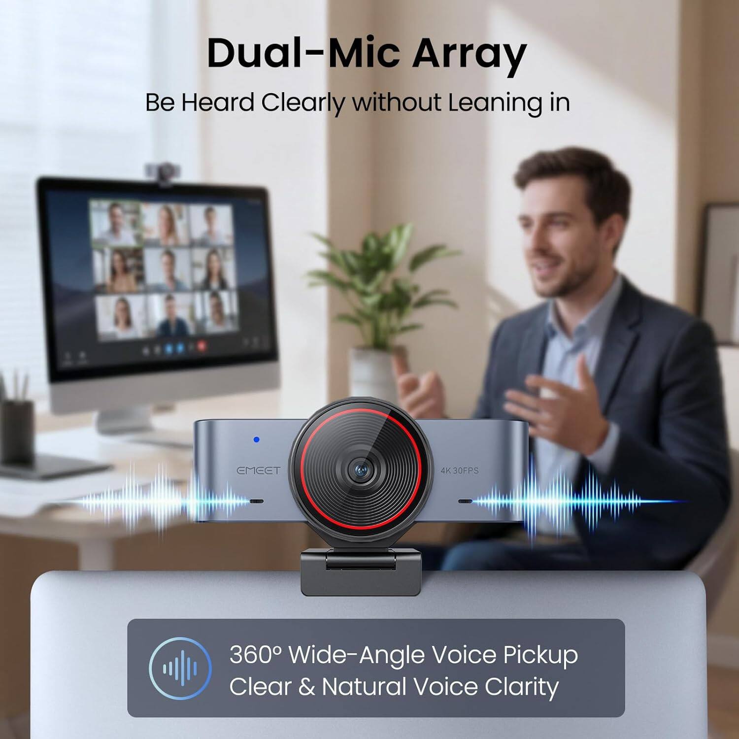 Dual-Mic Array  
Be Heard Clearly without Leaning in  

360° Wide-Angle Voice Pickup  
Clear & Natural Voice Clarity  

4K 30FPS