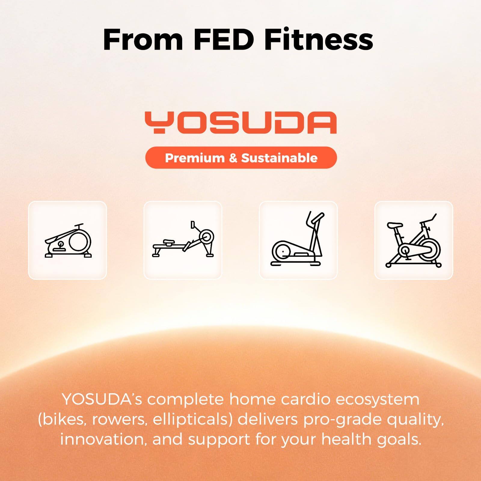 From FED Fitness

YOSUDA
Premium & Sustainable

YOSUDA's complete home cardio ecosystem (bikes, rowers, ellipticals) delivers pro-grade quality, innovation, and support for your health goals.