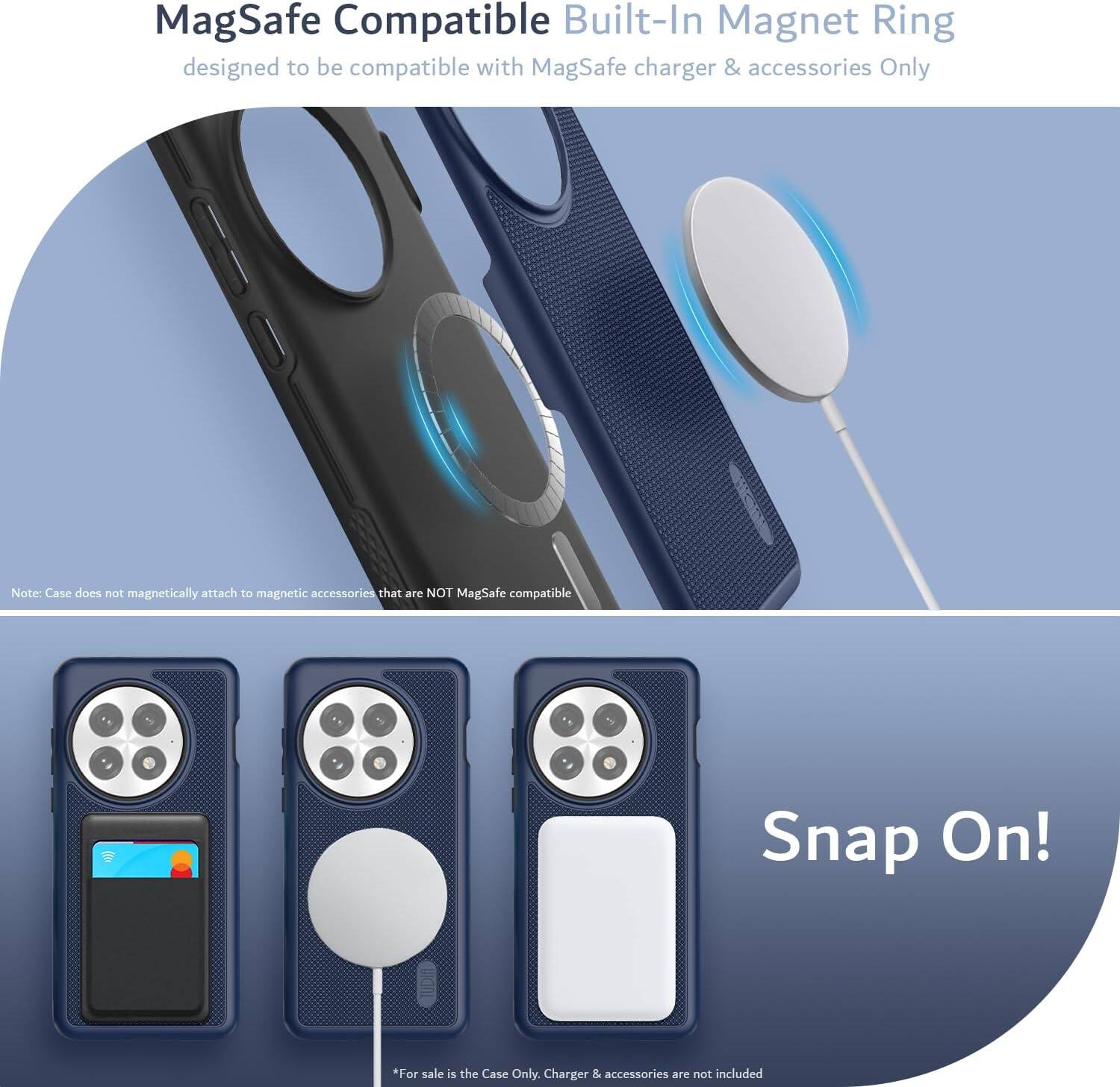 MagSafe Compatible Built-In Magnet Ring  
designed to be compatible with MagSafe charger & accessories Only  

Note: Case does not magnetically attach to magnetic accessories that are NOT MagSafe compatible  

Snap On!  

*For sale is the Case Only. Charger & accessories are not included