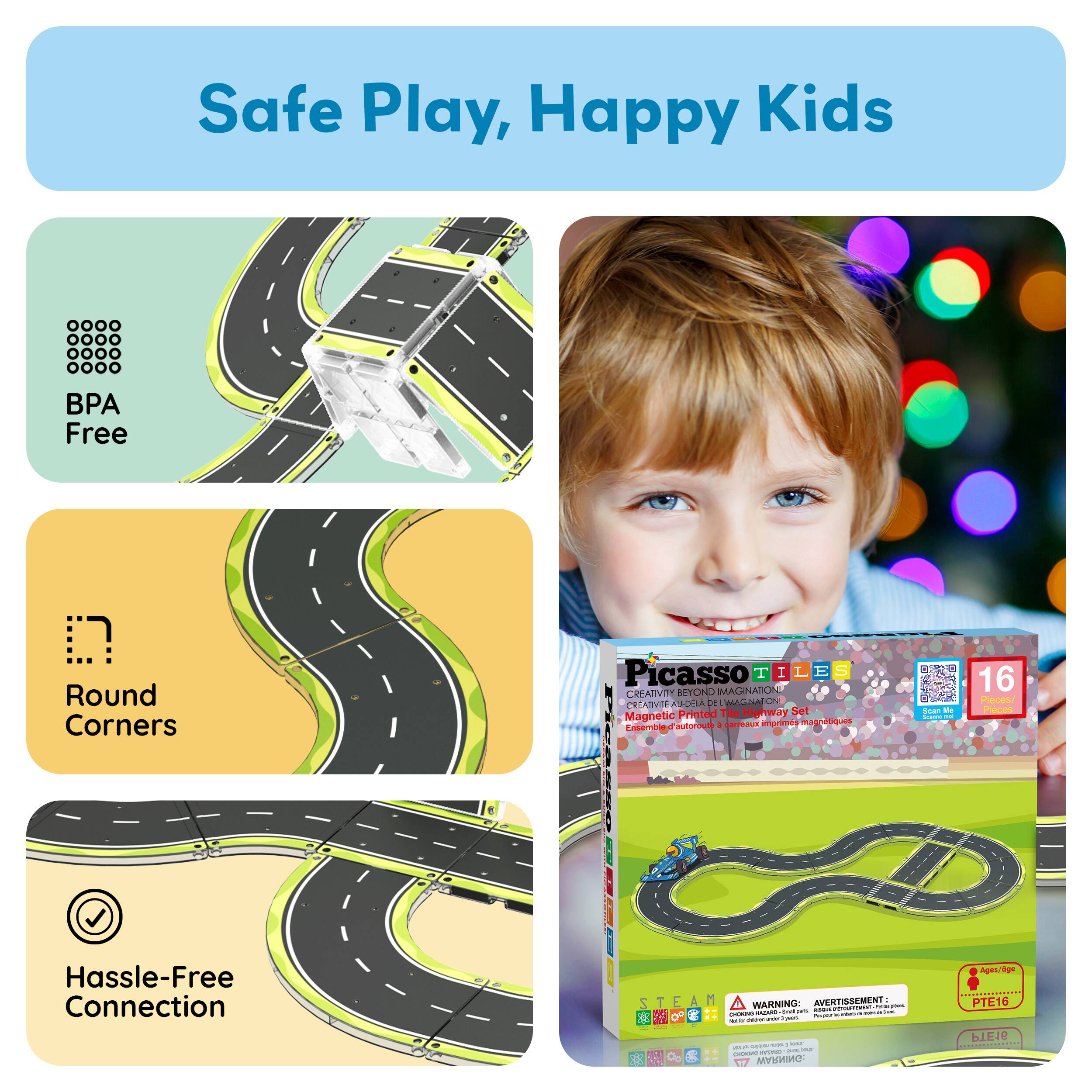 Safe Play, Happy Kids

BPA Free

Round Corners

Hassle-Free Connection

Picasso TILES

Creativity Beyond Imagination

16 Piece Highway Set

Magnetic

STEAM

WARNING: CHOKING HAZARD - Small parts. Not for children under 3 years.

PTE16

Ages 3+