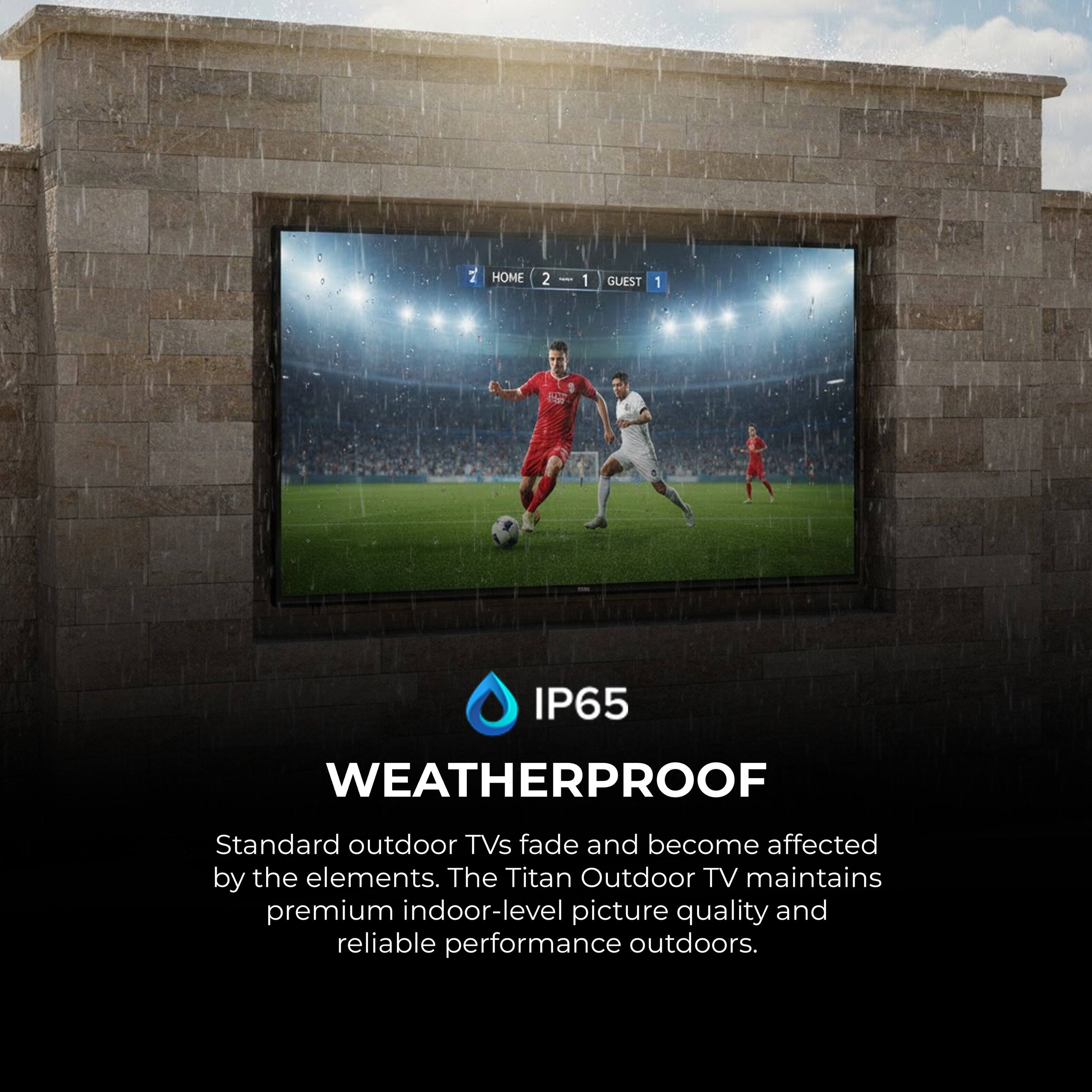 HOME 2 : 1 GUEST 1

IP65 WEATHERPROOF

Standard outdoor TVs fade and become affected by the elements. The Titan Outdoor TV maintains premium indoor-level picture quality and reliable performance outdoors.