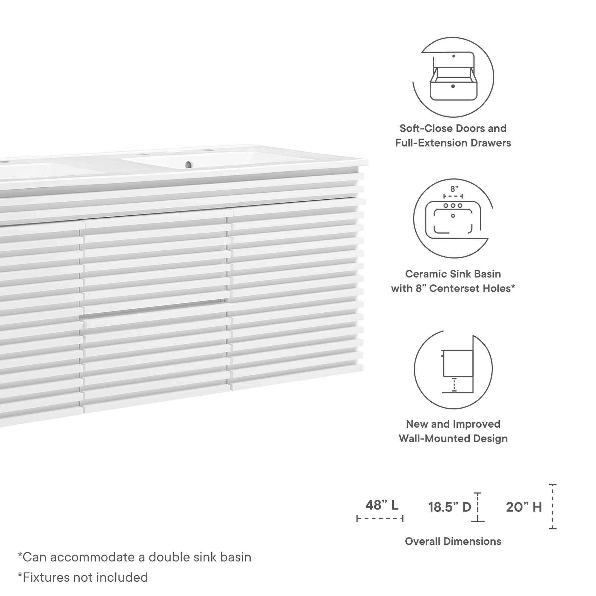 Soft-Close Doors and Full-Extension Drawers  
Ceramic Sink Basin with 8" Centerset Holes*  
New and Improved Wall-Mounted Design  

Overall Dimensions:  
48" L x 18.5" D x 20" H  

*Can accommodate a double sink basin  
*Fixtures not included