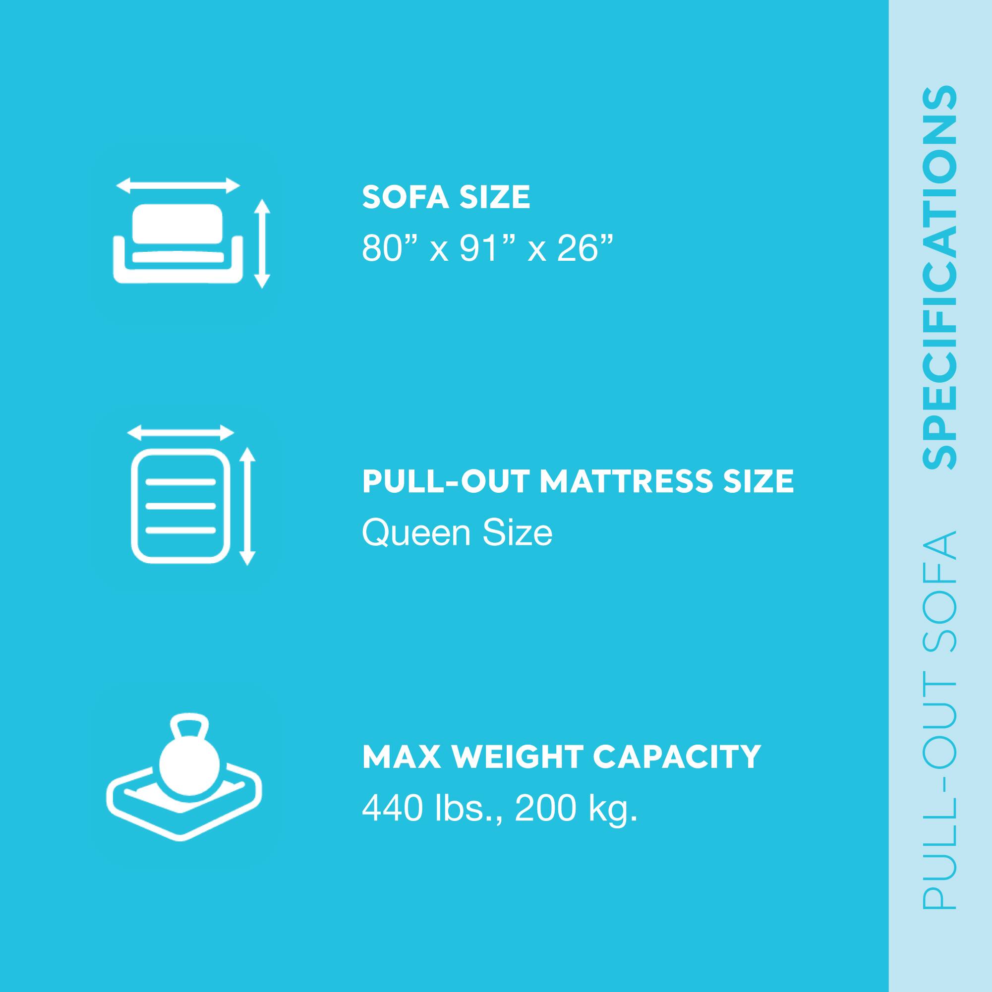 - SOFA SIZE: 80" x 91" x 26"
- PULL-OUT MATTRESS SIZE: Queen Size
- MAX WEIGHT CAPACITY: 440 lbs., 200 kg.