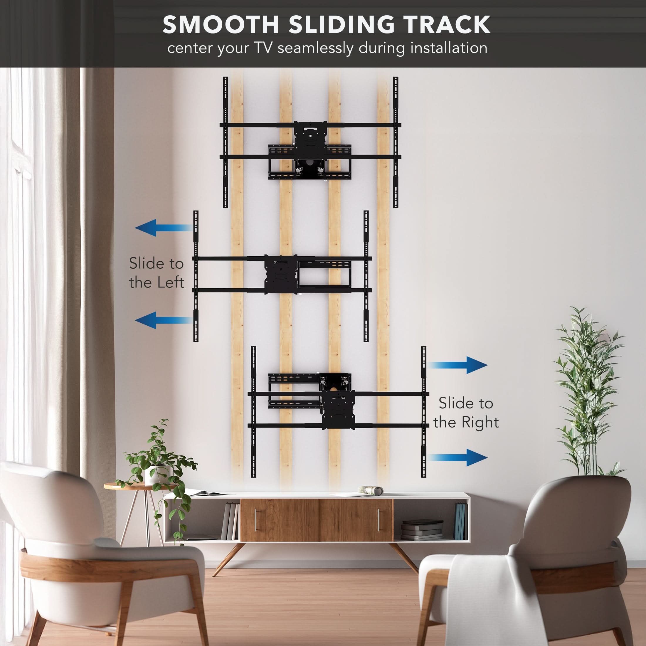 SMOOTH SLIDING TRACK  
center your TV seamlessly during installation  

Slide to the Left  
Slide to the Right