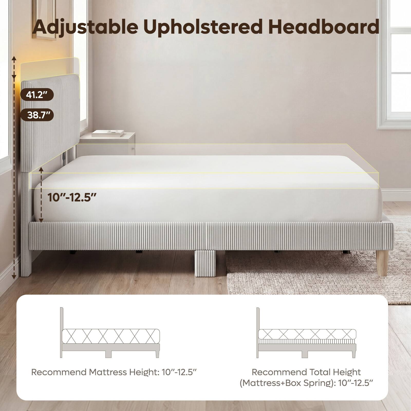 Adjustable Upholstered Headboard

41.2"
38.7"
10"-12.5"

Recommend Mattress Height: 10"-12.5"
Recommend Total Height (Mattress+Box Spring): 10"-12.5"