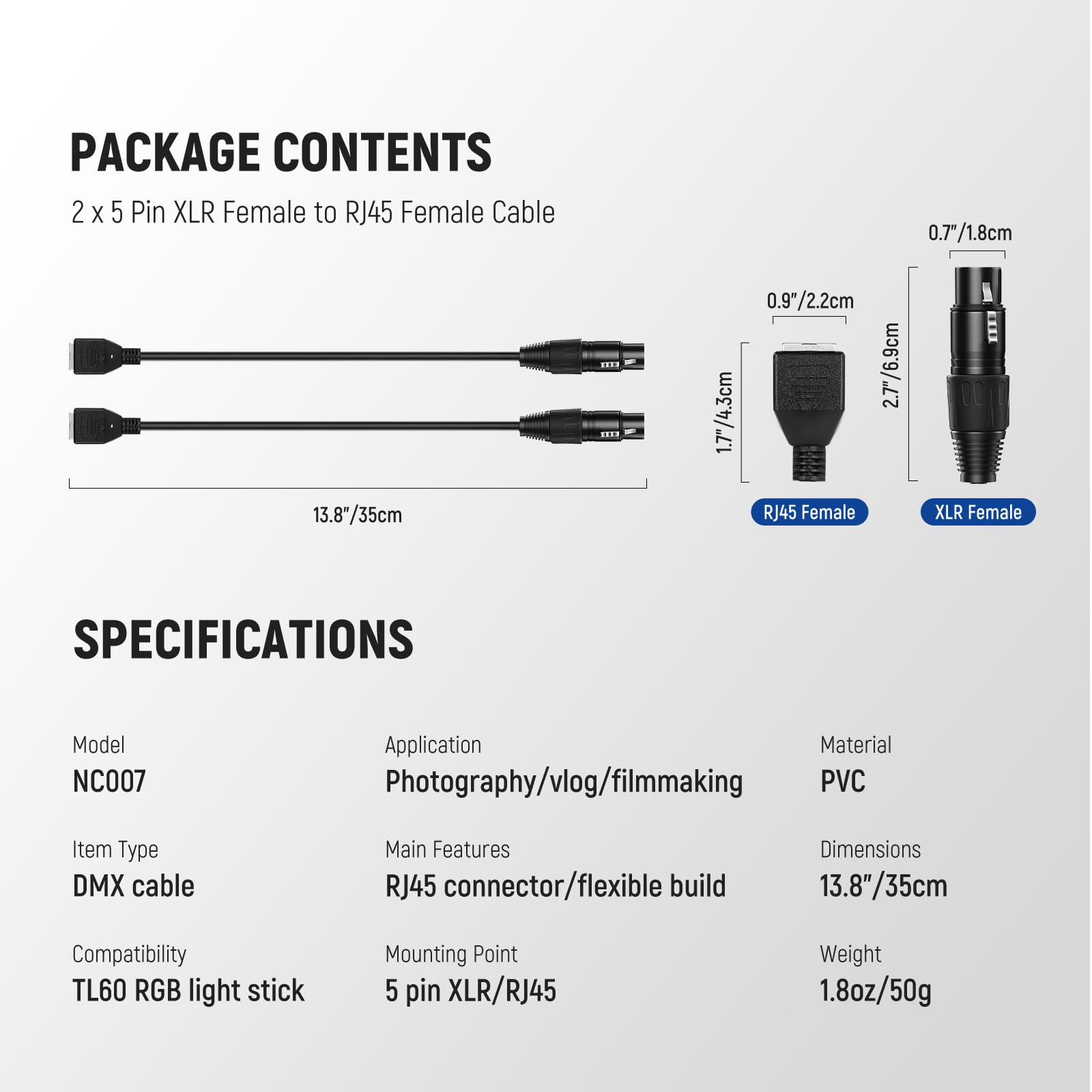 PACKAGE CONTENTS  
2 x 5 Pin XLR Female to RJ45 Female Cable  

SPECIFICATIONS  
Model: NC007  
Application: Photography/vlog/filmmaking  
Item Type: DMX cable  
Compatibility: TL60 RGB light stick  
Material: PVC  
Dimensions: 13.8"/35cm  
Weight: 1.8oz/50g  
Main Features: RJ45 connector/flexible build  
Mounting Point: 5 pin XLR/RJ45