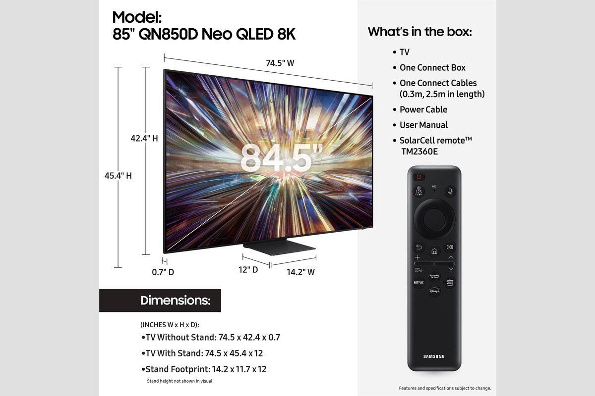 Model: 85" QN850D Neo QLED 8K

What's in the box:
- TV
- One Connect Box
- One Connect Cables (0.3m, 2.5m in length)
- Power Cable
- User Manual
- SolarCell remote™ TM2360E

Dimensions:
- TV Without Stand: 74.5" W x 42.4" H x 0.7" D
- TV With Stand: 74.5" W x 45.4" H x 12" D
- Stand Footprint: 14.2" W x 11.7" D x 12" H

Features and specifications subject to change.
