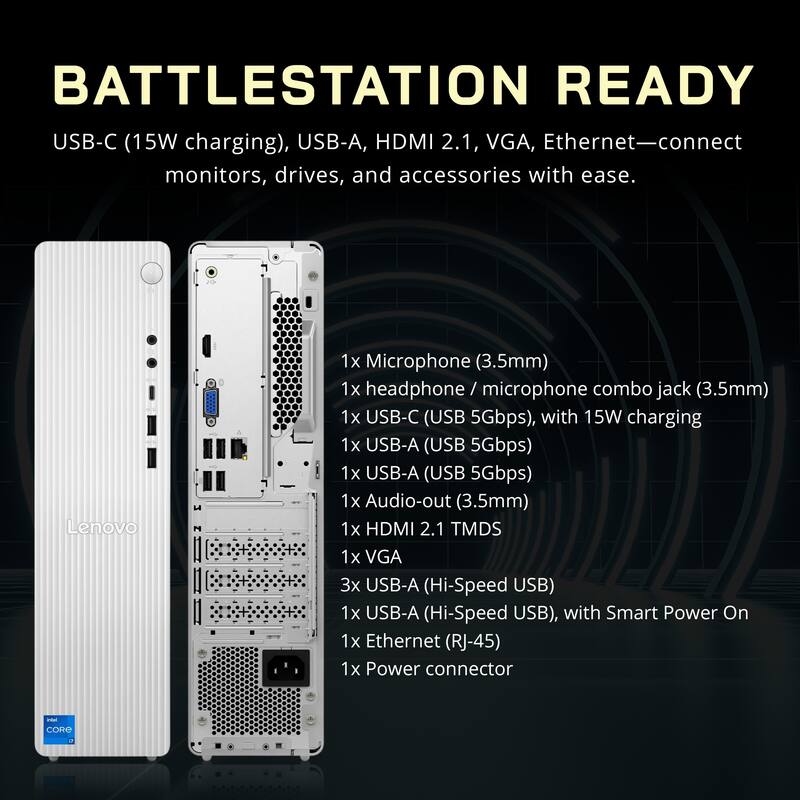 BATTLESTATION READY

USB-C (15W charging), USB-A, HDMI 2.1, VGA, Ethernet—connect monitors, drives, and accessories with ease.

Lenovo

1x Microphone (3.5mm)
1x headphone / microphone combo jack (3.5mm)
1x USB-C (USB 5Gbps), with 15W charging
1x USB-A (USB 5Gbps)
1x USB-A (USB 5Gbps)
1x Audio-out (3.5mm)
1x HDMI 2.1 TMDS
1x VGA
3x USB-A (Hi-Speed USB)
1x USB-A (Hi-Speed USB), with Smart Power On
1x Ethernet (RJ-45)
1x Power connector