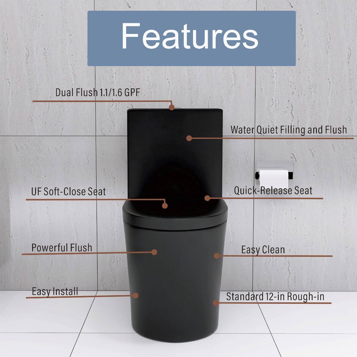 Features
- Dual Flush 1.1/1.6 GPF
- Water Quiet Filling and Flush
- UF Soft-Close Seat
- Quick-Release Seat
- Powerful Flush
- Easy Clean
- Easy Install
- Standard 12-in Rough-in