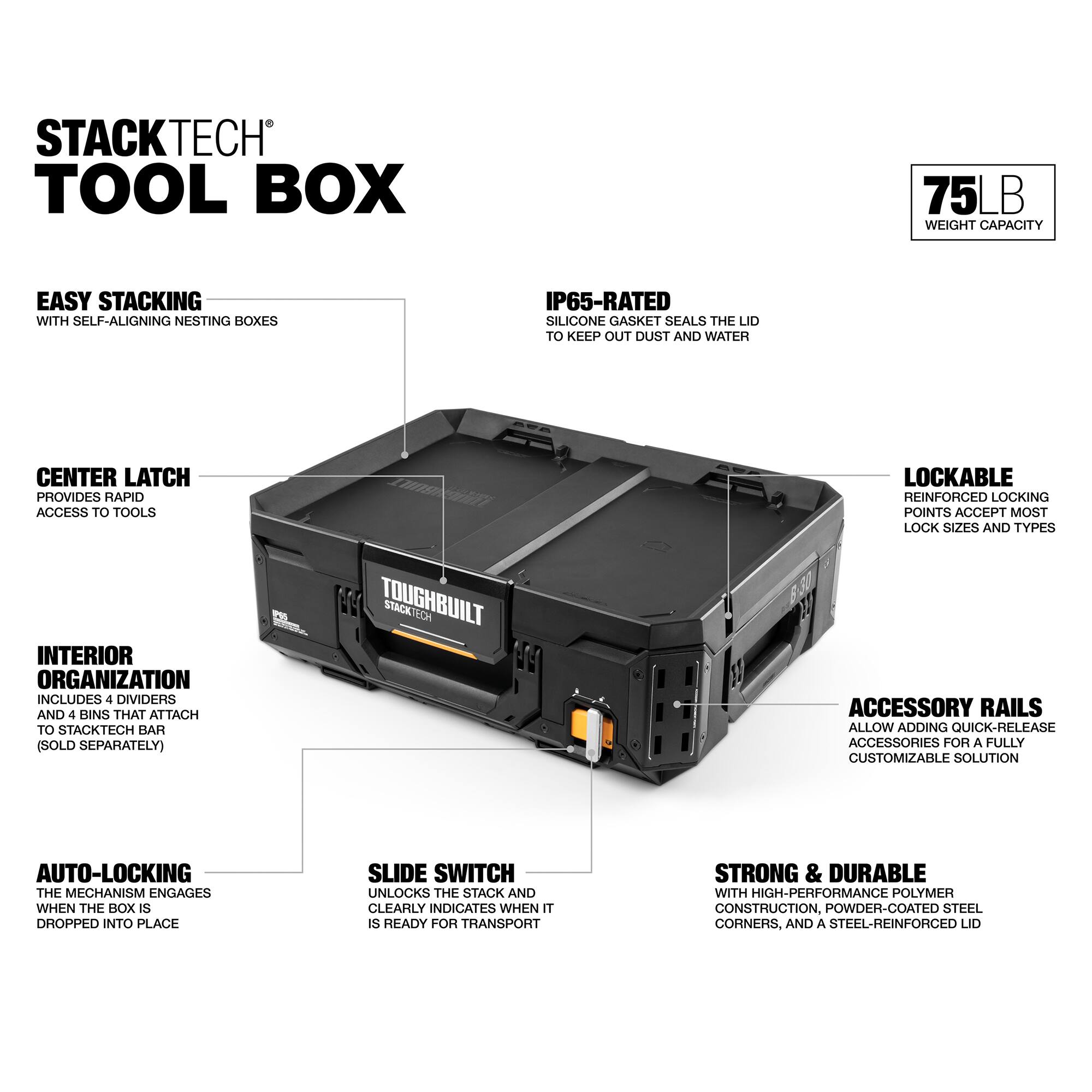 STACKTECH TOOL BOX

75 LB WEIGHT CAPACITY

EASY STACKING WITH SELF-ALIGNING NESTING BOXES

IP65-RATED SILICONE GASKET SEALS THE LID TO KEEP OUT DUST AND WATER

CENTER LATCH PROVIDES RAPID ACCESS TO TOOLS

LOCKABLE REINFORCED LOCKING POINTS ACCEPT MOST LOCK SIZES AND TYPES

INTERIOR ORGANIZATION INCLUDES 4 DIVIDERS AND 4 BINS THAT ATTACH TO STACKTECH BAR (SOLD SEPARATELY)

AUTO-LOCKING THE MECHANISM ENGAGES WHEN THE BOX IS DROPPED INTO PLACE

SLIDE SWITCH UNLOCKS THE STACK AND CLEARLY INDICATES WHEN IT IS READY FOR TRANSPORT

STRONG & DURABLE WITH HIGH-PERFORMANCE POLYMER CONSTRUCTION, POWDER-COATED STEEL CORNERS, AND A STEEL-REINFORCED LID

ACCESSORY RAILS ALLOW ADDING QUICK-RELEASE ACCESSORIES FOR A FULLY CUSTOMIZABLE SOLUTION