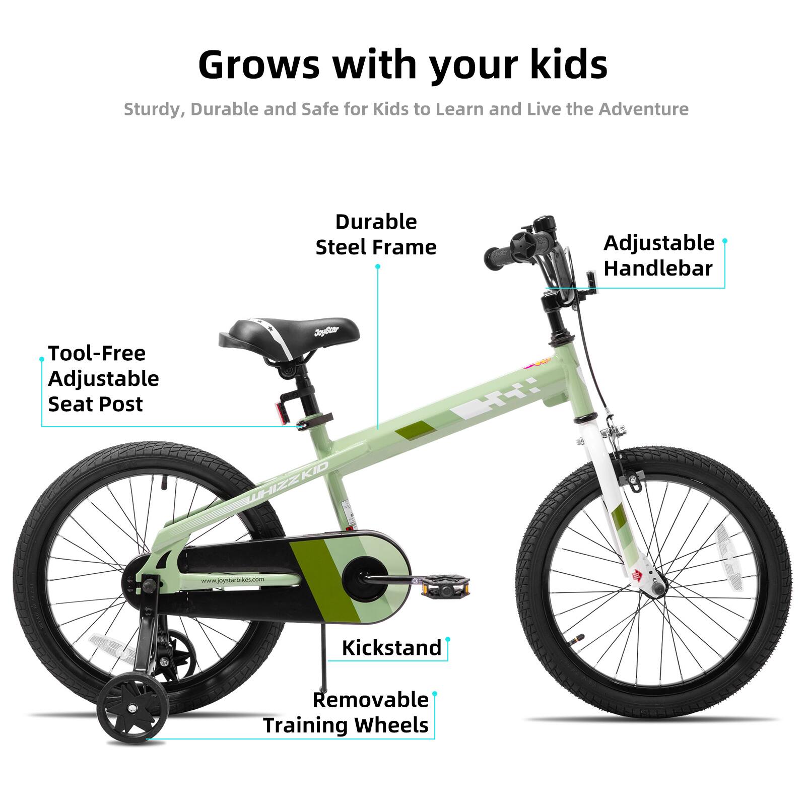 Grows with your kids  
Sturdy, Durable and Safe for Kids to Learn and Live the Adventure  
Durable Steel Frame  
Adjustable Handlebar  
Tool-Free Adjustable Seat Post  
Kickstand  
Removable Training Wheels  
dyd TT: WHIZZKID  
www.joystarbikes.com
