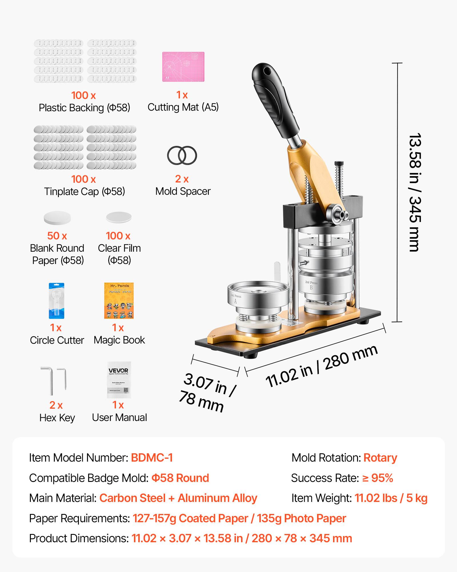 100 x Plastic Backing (58)  
1 x Cutting Mat (A5)  
100 x Tinplate Cap (58)  
2 x Mold Spacer  
50 x Blank Round Paper (58)  
100 x Clear Film (58)  
1 x Circle Cutter  
1 x Magic Book  
2 x Hex Key  
1 x User Manual  

Item Model Number: BDMC-1  
Compatible Badge Mold: 58 Round  
Main Material: Carbon Steel + Aluminum Alloy  
Paper Requirements: 127-157g Coated Paper / 135g Photo Paper  
Product Dimensions: 11.02 x 3.07 x 13.58 in / 280 x 78 x 345 mm  
Mold Rotation: Rotary  
Success Rate: ≥ 95%  
Item Weight: 11.02 lbs / 5 kg