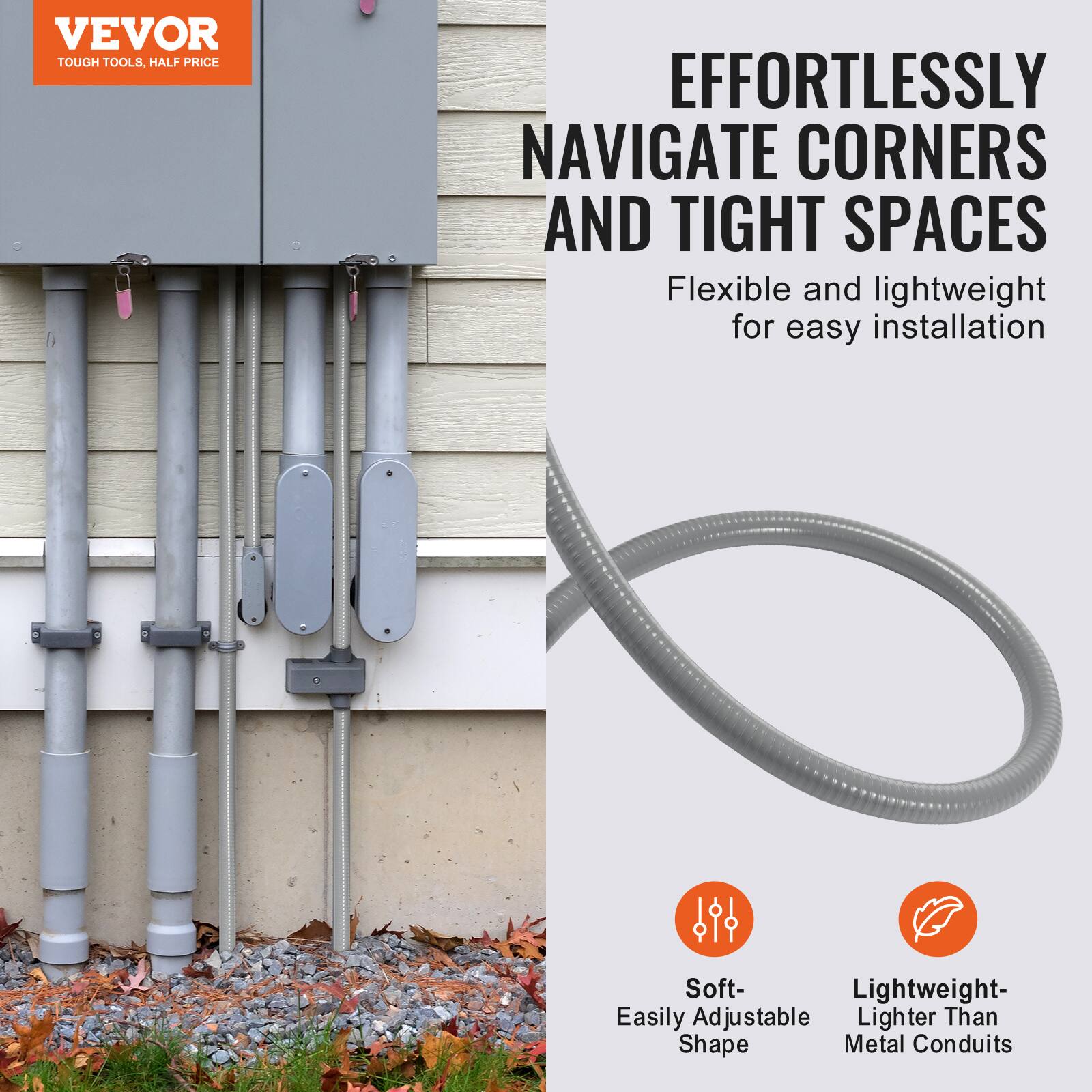 VEVOR  
TOUGH TOOLS, HALF PRICE  

EFFORTLESSLY NAVIGATE CORNERS AND TIGHT SPACES  
Flexible and lightweight for easy installation  

Soft- Easily Adjustable Shape  
Lightweight- Lighter Than Metal Conduits