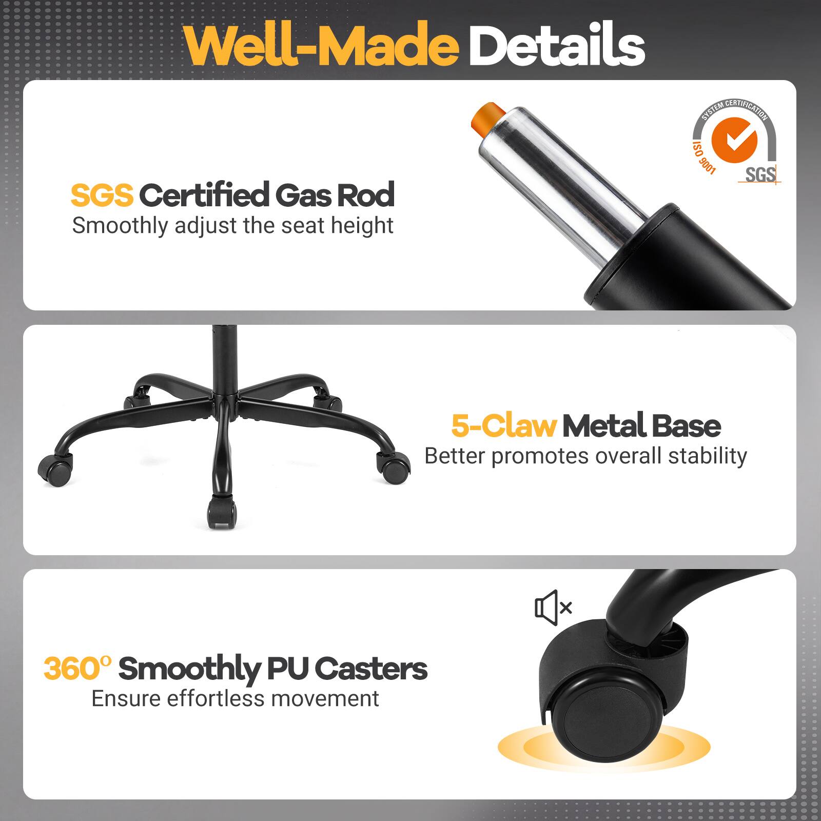 Well-Made Details

SYSTEM CERTIFICATION ISO 1006 SGS

SGS Certified Gas Rod
Smoothly adjust the seat height

5-Claw Metal Base
Better promotes overall stability

360° Smoothly PU Casters
Ensure effortless movement