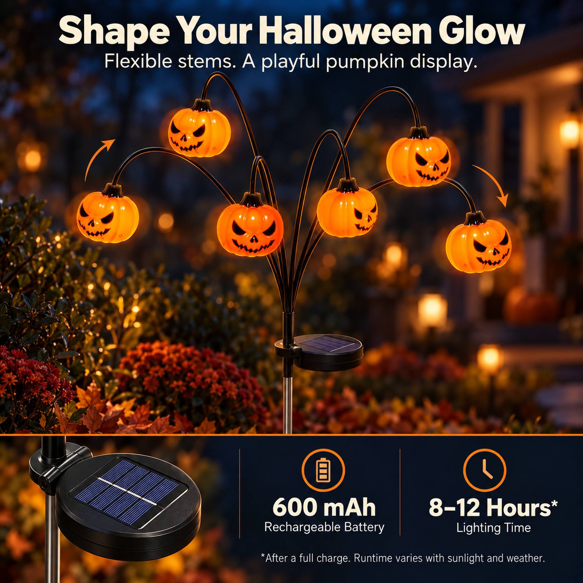 Shape Your Halloween Glow  
Flexible stems. A playful pumpkin display.  

600 mAh Rechargeable Battery  
8-12 Hours* Lighting Time  
*After a full charge. Runtime varies with sunlight and weather.