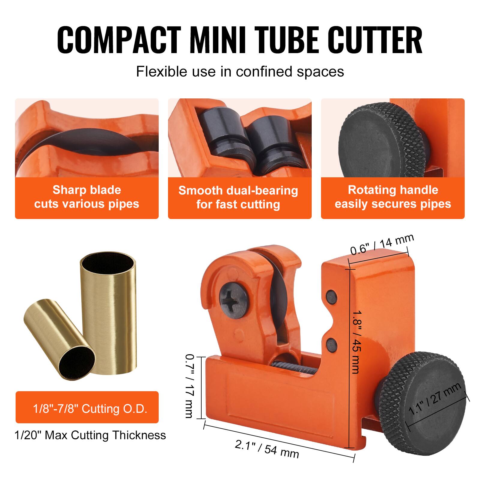 COMPACT MINI TUBE CUTTER  
Flexible use in confined spaces  

- Sharp blade cuts various pipes  
- Smooth dual-bearing for fast cutting  
- Rotating handle easily secures pipes  

1/8" - 7/8" Cutting O.D.  
1/20" Max Cutting Thickness  

0.6" / 14 mm  
1.8" / 45 mm  
2.1" / 54 mm  
1.1" / 27 mm
