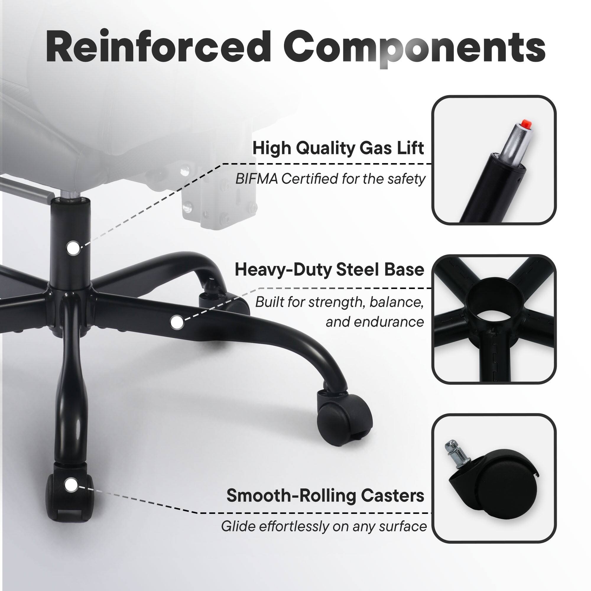 Reinforced Components

- High Quality Gas Lift
  - BIFMA Certified for the safety

- Heavy-Duty Steel Base
  - Built for strength, balance, and endurance

- Smooth-Rolling Casters
  - Glide effortlessly on any surface