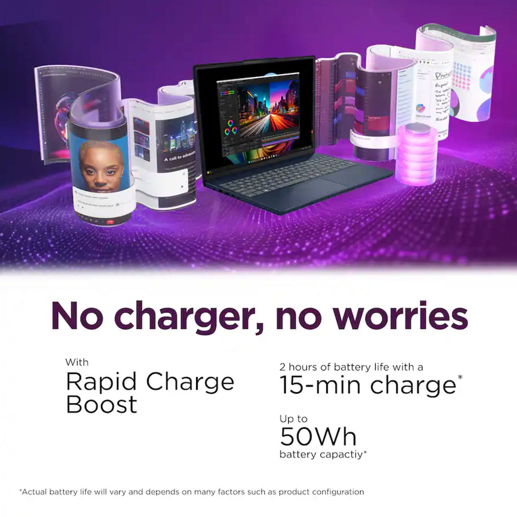 Product: Anger The

A call to advents

No charger, no worries

With 2 hours of battery life with a Rapid Charge 15-min charge Boost Up to 50Wh battery capacity*

*Actual battery life will vary and depends on many factors such as product configuration
