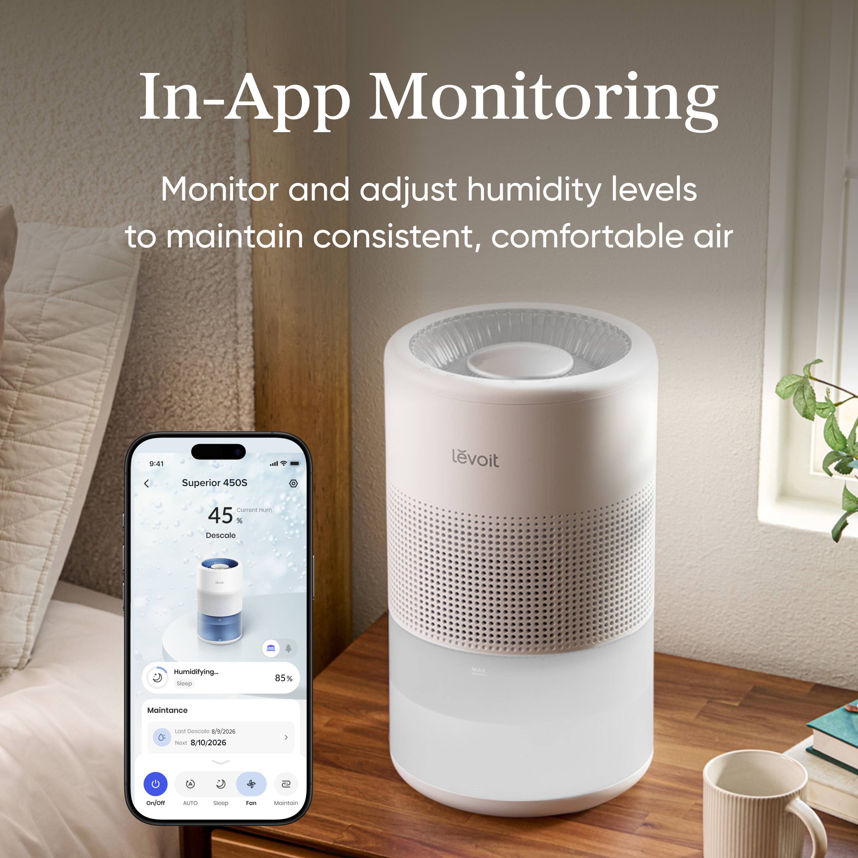 In-App Monitoring  
Monitor and adjust humidity levels to maintain consistent, comfortable air

9:41  
Superior 450S  
levoit  
Current H 45% Descole  
Humidifying Sleep  
85%  
MAX  
Maintenance  
Last Descole 8/2026  
Next 8/10/2026  
On/Off  
AUTO  
Stop  
For  
Maintain