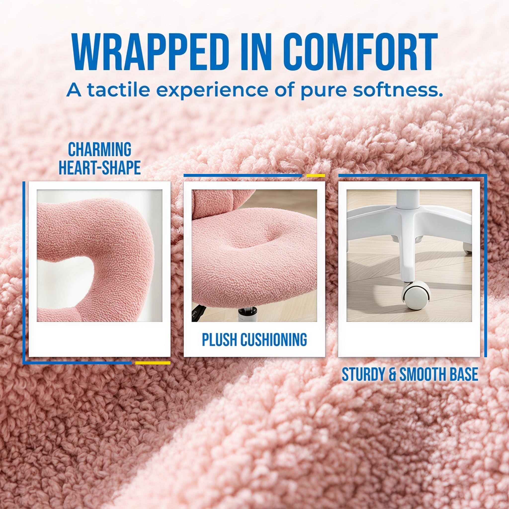 WRAPPED IN COMFORT  
A tactile experience of pure softness.  

CHARMING HEART-SHAPE  
PLUSH CUSHIONING  
STURDY & SMOOTH BASE