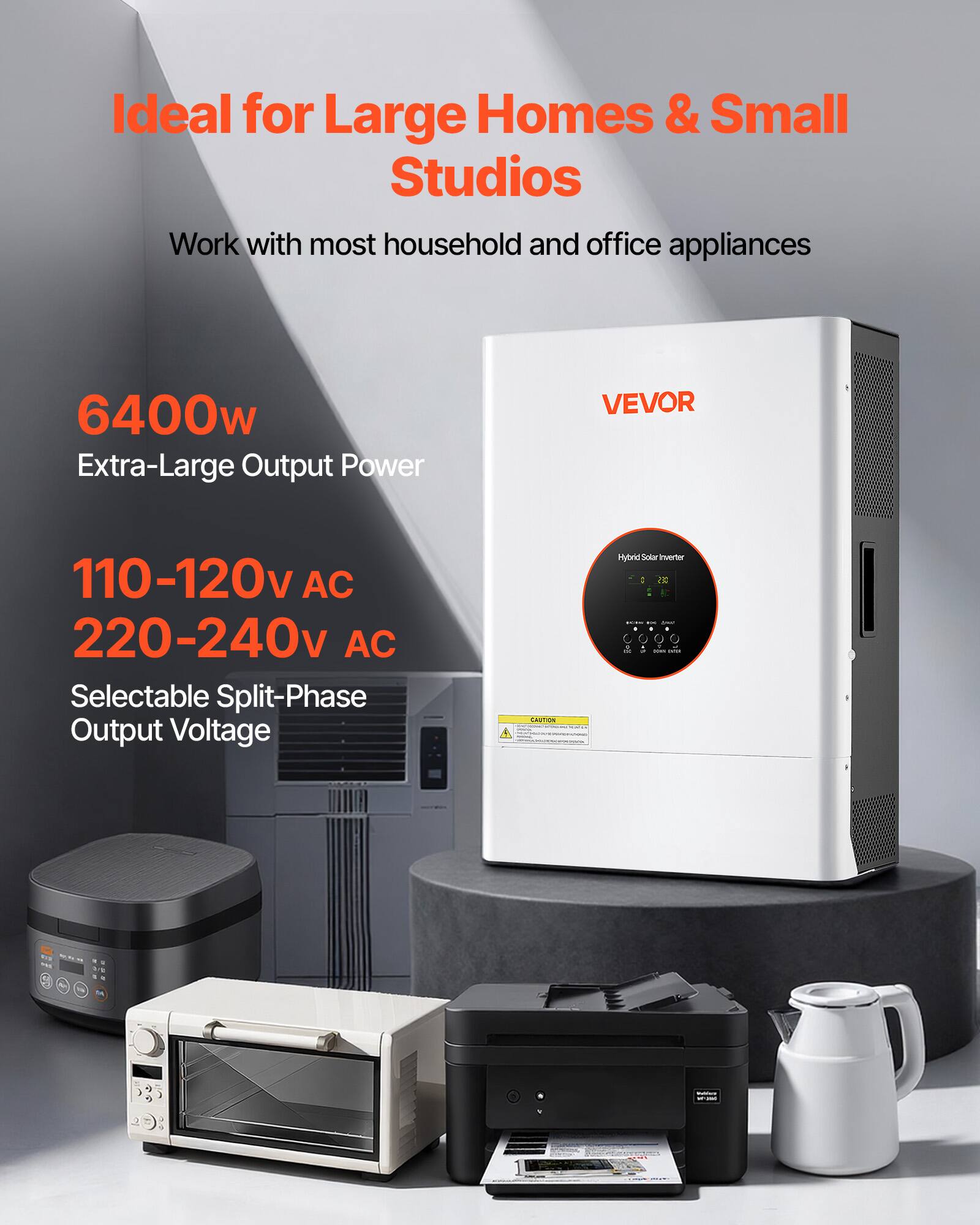 Ideal for Large Homes & Small Studios  
Work with most household and office appliances  

6400w Extra-Large Output Power  

VEVOR  
110-120v AC 220-240v AC Selectable Split-Phase Output Voltage  

Hybrid Solar Inverter 2