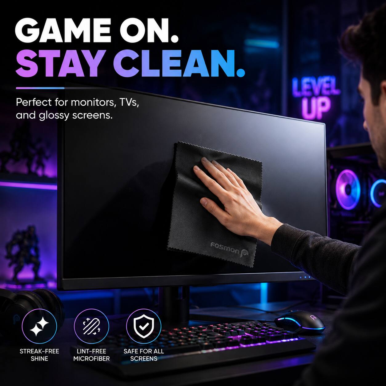 GAME ON. STAY CLEAN.  
Perfect for monitors, TVs, and glossy screens.  
LEVEL UP  

FOSMON  
STREAK-FREE  
LINT-FREE  
MICROFIBER  
SAFE FOR ALL SCREENS