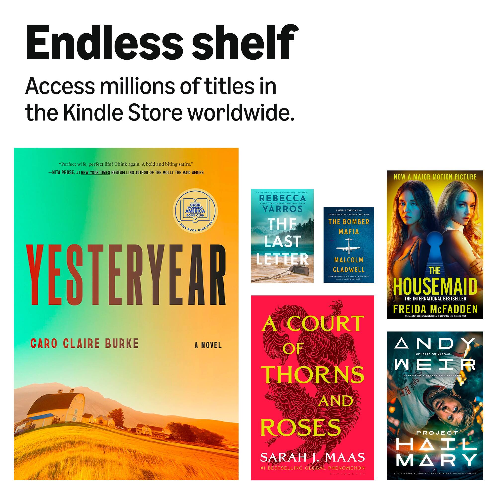 Endless shelf  
Access millions of titles in the Kindle Store worldwide.

"Perfect wife, perfect life? Think again. A bold and biting satire."  
- NITA PROSE, 1 NEW YORK TIMES BESTSELLING AUTHOR OF THE MOLLY THE MAID SERIES

NOW A MAJOR MOTION PICTURE

REBECCA - THE LAST LETTER  
REBECCA YARROS

THE BOMBER  
MAFIA  
MALCOLM GLADWELL

THE HOUSEMAID  
THE INTERNATIONAL BESTSELLER  
FREIDA McFADDEN

A COURT OF THORNS AND ROSES  
SARAH J. MAAS  
#1 BESTSELLING GLOBAL PHENOMENON

ANDY WEIR  
PROJECT HAIL MARY