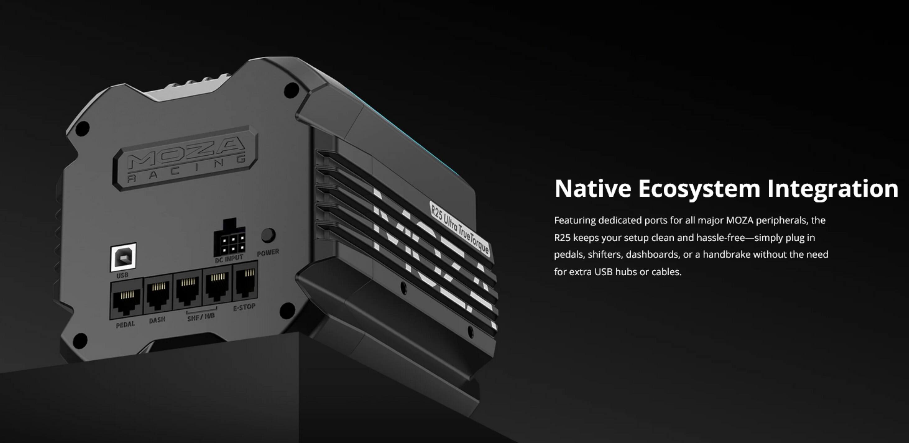 MOZA RACING POWER DC INPUT  
R25 Ultra TrueTorque TrueT Native Ecosystem Integration  

Featuring dedicated ports for all major MOZA peripherals, the R25 keeps your setup clean and hassle-free—simply plug in pedals, shifters, dashboards, or a handbrake without the need for extra USB hubs or cables.  

PEDAL DASH SHF / E-STOP