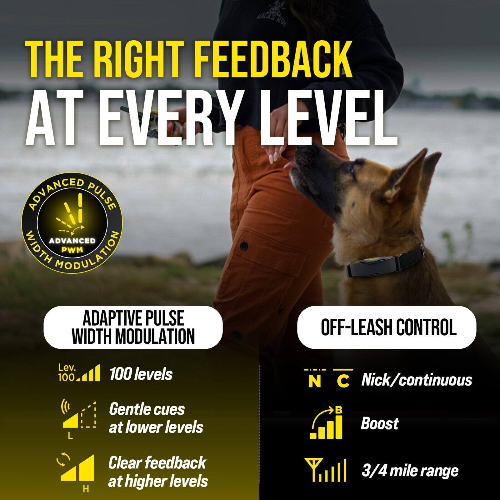 K9s THE RIGHT FEEDBACK AT EVERY LEVEL

ADVANCED PULSE WIDTH MODULATION
- 100 levels
- Gentle cues at lower levels
- Clear feedback at higher levels

OFF-LEASH CONTROL
- Nick/continuous
- Boost
- 3/4 mile range