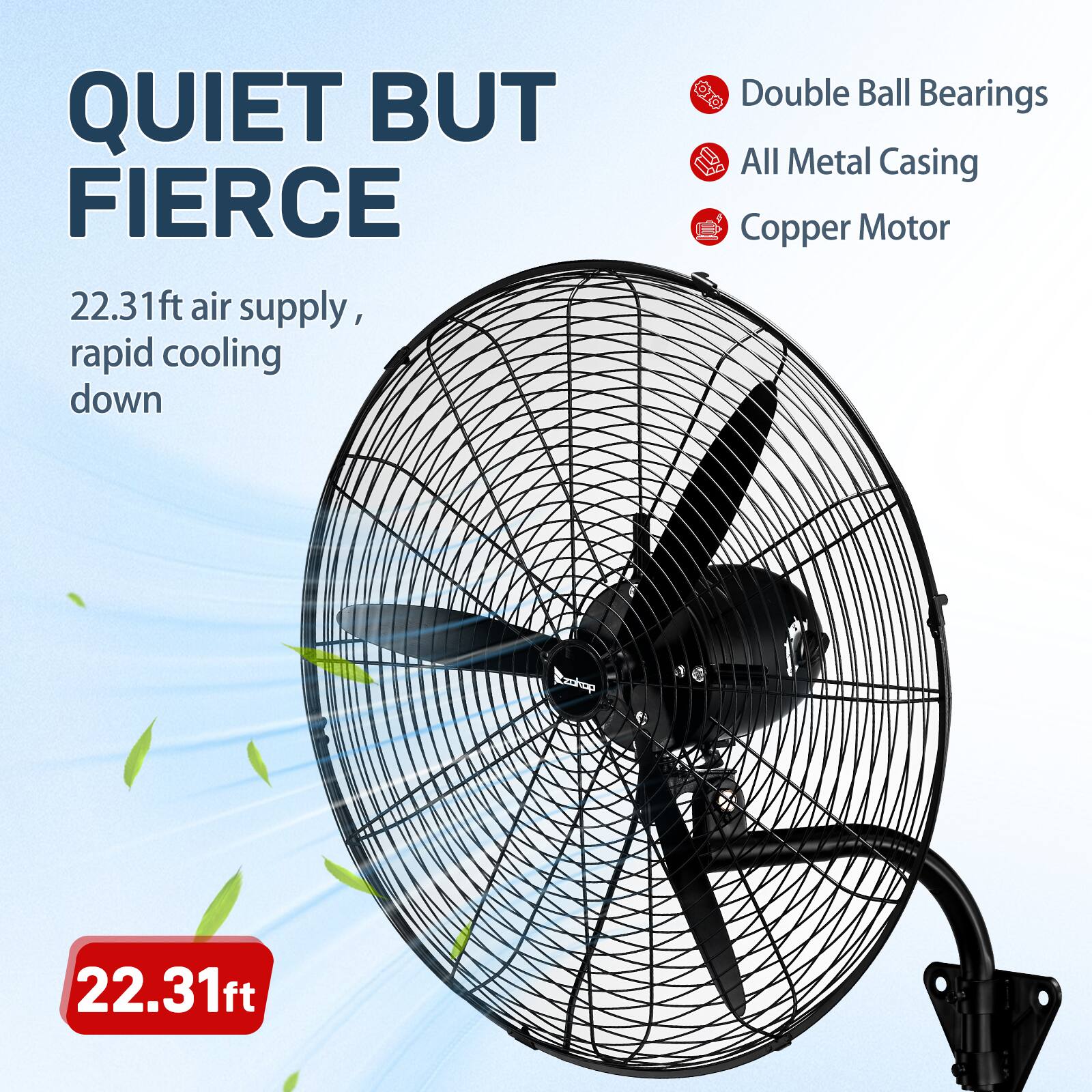 QUIET BUT FIERCE  
22.31ft air supply, rapid cooling down  
Double Ball Bearings  
All Metal Casing  
Copper Motor  
22.31ft
