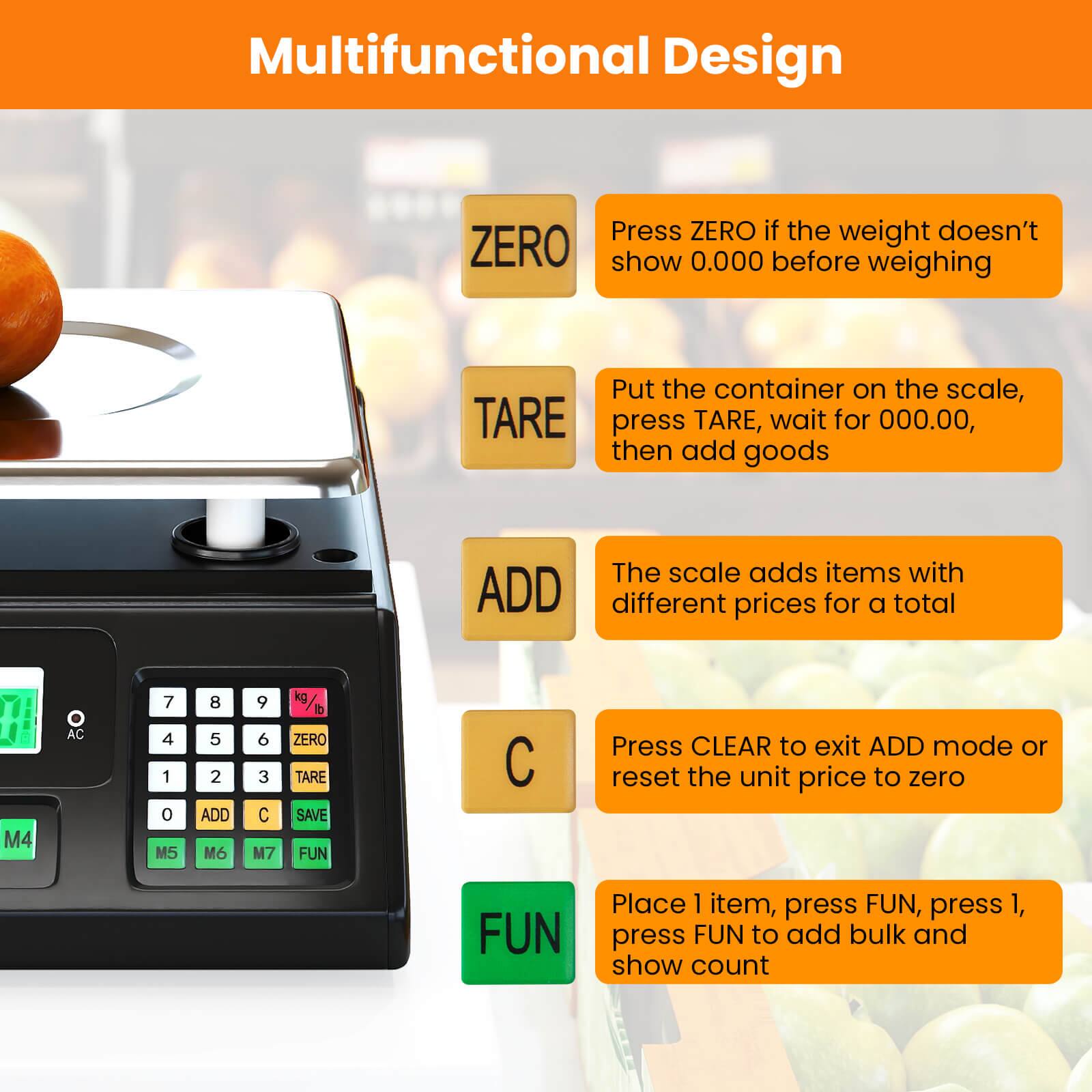 Multifunctional Design

- **ZERO**: Press ZERO if the weight doesn't show 0.000 before weighing
- **TARE**: Put the container on the scale, press TARE, wait for 000.00, then add goods
- **ADD**: The scale adds items with different prices for a total
- **C**: Press CLEAR to exit ADD mode or reset the unit price to zero
- **FUN**: Place 1 item, press FUN, press 1, press FUN to add bulk and show count